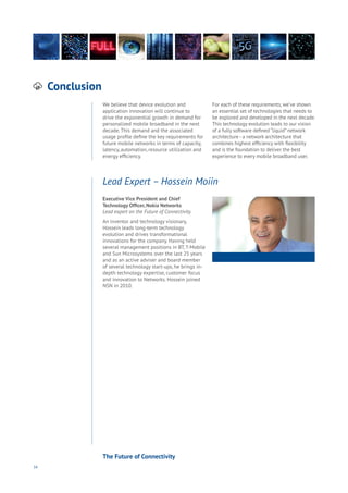34
Conclusion
Aging
Cities
Commerce
Connectivity
Data
Education
Energy
Food
Government
Loyalty
Privacy
Resources
Transport
Travel
Water
Wealth
Work
Health
Learning
We believe that device evolution and
application innovation will continue to
drive the exponential growth in demand for
personalized mobile broadband in the next
decade. This demand and the associated
usage profile define the key requirements for
future mobile networks in terms of capacity,
latency, automation, resource utilization and
energy efficiency.
For each of these requirements, we’ve shown
an essential set of technologies that needs to
be explored and developed in the next decade.
This technology evolution leads to our vision
of a fully software defined “liquid” network
architecture - a network architecture that
combines highest efficiency with flexibility
and is the foundation to deliver the best
experience to every mobile broadband user.
Executive Vice President and Chief
Technology Officer, Nokia Networks
Lead expert on the Future of Connectivity.
An inventor and technology visionary,
Hossein leads long-term technology
evolution and drives transformational
innovations for the company. Having held
several management positions in BT, T-Mobile
and Sun Microsystems over the last 25 years
and as an active adviser and board member
of several technology start-ups, he brings in-
depth technology expertise, customer focus
and innovation to Networks. Hossein joined
NSN in 2010.
Lead Expert – Hossein Moiin
The Future of Connectivity
 