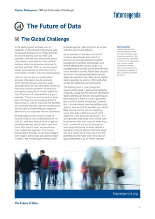 37
futureagenda.org
Connectivity
Data
Education
Loyalty
Privacy
Resources
Wealth
Work
Health
Learning
Stephan Shakespeare -CEO and Co-Founder of YouGov plc
The Future of Data
In the last ten years we have seen an
explosion in the amount of structured data
we produce through our everyday activities.
All on-line activity, such as credit card
payments, web searches and mobile phone
calls, leaves a data exhaust, little puffs of
evidence about our behaviour, what we do
and how we think. This can now be stored,
shared and analyzed, transforming it from
meaningless numbers into life-changing tools.
Like it or not, we live in a world where
personal information can be accessed
at the click of a key on a massive scale.
Although there are myriad benefits (medicine,
education and the allocation of resources
are obvious areas), there are also significant
risks.The threat of cyber warfare is a good
example. There is no turning back, so what
does this mean for society going ahead? I
believe that in order to maximize the benefits
and minimize the risks over the next ten years
we will have to fundamentally change our
behaviours, our structures and our businesses.
Writing today, my real concern is that we
haven’t yet got a clear understanding of the
risks this new data-fuelled world brings and
therefore even less about how to deal with
them.That doesn’t mean we should over-
react. Indeed the opposite: if we haven’t
thought them through, we are more likely to
over-react in some areas and under-prepare
in others. We are obviously severely under-
prepared against cyber-terrorism, as we see
with the recent Sony debacle.
As an example of over-reaction, look at
concerns about health data, which, in
the main, can be addressed through the
judicial use of sandbox technologies and
severe penalties for misuse. Surely it is
counterintuitive to miss out on the enormous
social benefit of sharing health data because
we haven’t thought properly about how to
deal with potential risks? How do we exploit
data knowledge to positive effect and what
are the key challenges going forward?
The first big issue is how to keep the
opportunities equal. I believe that all levels
of society should benefit from the information
data crunching can deliver. But just because
the capability is there, it is not a guarantee
that it will be shared unilaterally. Currently
this is an area where new inequalities could
grow, as well as existing equalities get worse.
Data sharing and the science of getting
value from data is obviously much more
advanced in the advanced economies. It’s
quite possible that these skills will be used
to accelerate their own national well being,
both commercial and social, leaving less
technologically based societies behind. It
would be wrong to assume that technology
will be a leveler at all times.Yes, it has the
potential, but the hope that it will have an
equalizing effect is by no means assured.
Data Inequalities
I believe that all levels
of society should benefit
from the information data
crunching can deliver. But
just because the capability
is there, it is not a guarantee
that it will be shared
unilaterally. Currently
this is an area where new
inequalities could grow, as
well as existing equalities
get worse.
The Global Challenge
Aging
Cities
Commerce
Connectivity
Data
Education
Energy
Food
Government
Loyalty
Privacy
Resources
Transport
Travel
Water
Wealth
Work
Health
Learning
The Future of Data
 