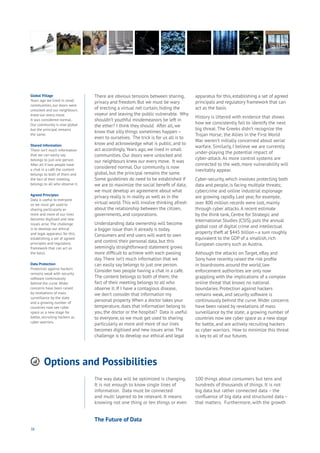 38
Options and Possibilities
Aging
Cities
Commerce
Connectivity
Data
Education
Energy
Food
Government
Loyalty
Privacy
Resources
Transport
Travel
Water
Wealth
Work
Health
Learning
There are obvious tensions between sharing,
privacy and freedom. But we must be wary
of erecting a virtual net curtain, hiding the
voyeur and leaving the public vulnerable. Why
shouldn’t youthful misdemeanors be left in
the ether? I think they should. After all, we
know that silly things sometimes happen –
even to ourselves. The trick is for us all is to
know and acknowledge what is public, and to
act accordingly.Years ago, we lived in small
communities. Our doors were unlocked and
our neighbours knew our every move. It was
considered normal. Our community is now
global, but the principal remains the same.
Some guidelines do need to be established if
we are to maximize the social benefit of data;
we must develop an agreement about what
privacy really is in reality as well as in the
virtual world.This will involve thinking afresh
about the relationship between the citizen,
governments, and corporations.
Understanding data ownership will become
a bigger issue than it already is today.
Consumers and end users will want to own
and control their personal data, but this
seemingly straightforward statement grows
more difficult to achieve with each passing
day.There isn’t much information that we
can easily say belongs to just one person.
Consider two people having a chat in a café.
The content belongs to both of them; the
fact of their meeting belongs to all who
observe it. If I have a contagious disease,
we don’t consider that information my
personal property. When a doctor takes your
temperature, does that information belong to
you, the doctor or the hospital? Data is useful
to everyone, so we must get used to sharing
particularly as more and more of our lives
becomes digitised and new issues arise.The
challenge is to develop our ethical and legal
apparatus for this, establishing a set of agreed
principals and regulatory framework that can
act as the basis
History is littered with evidence that shows
how we consistently fail to identify the next
big threat. The Greeks didn’t recognize the
Trojan Horse; the Allies in the First World
War weren’t initially concerned about aerial
warfare. Similarly, I believe we are currently
under-playing the potential impact of
cyber-attack. As more control systems are
connected to the web, more vulnerability will
inevitably appear.
Cyber-security, which involves protecting both
data and people, is facing multiple threats;
cybercrime and online industrial espionage
are growing rapidly. Last year, for example,
over 800 million records were lost, mainly
through cyber attacks.A recent estimate
by the think tank, Centre for Strategic and
International Studies (CSIS), puts the annual
global cost of digital crime and intellectual
property theft at $445 billion—a sum roughly
equivalent to the GDP of a smallish, rich
European country such as Austria.
Although the attacks on Target, eBay and
Sony have recently raised the risk profile
in boardrooms around the world, law
enforcement authorities are only now
grappling with the implications of a complex
online threat that knows no national
boundaries. Protection against hackers
remains weak, and security software is
continuously behind the curve.Wider concerns
have been raised by revelations of mass
surveillance by the state; a growing number of
countries now see cyber space as a new stage
for battle, and are actively recruiting hackers
as cyber warriors. How to minimize this threat
is key to all of our futures.
Global Village
Years ago we lived in small
communities, our doors were
unlocked and our neighbours
knew our every move.
It was considered normal.
Our community is now global
but the principal remains
the same.
Shared Information
There isn’t much information
that we can easily say
belongs to just one person.
After all if two people have
a chat in a café the content
belongs to both of them and
the fact of their meeting
belongs to all who observe it.
Agreed Principles
Data is useful to everyone
so we must get used to
sharing particularly as
more and more of our lives
becomes digitised and new
issues arise. The challenge
is to develop our ethical
and legal apparatus for this,
establishing a set of agreed
principles and regulatory
framework that can act as
the basis.
Data Protection
Protection against hackers
remains weak with security
software continuously
behind the curve. Wider
concerns have been raised
by revelations of mass
surveillance by the state
and a growing number of
countries now see cyber
space as a new stage for
battle, recruiting hackers as
cyber warriors.
The way data will be optimized is changing.
It is not enough to know single lines of
information. Data must be connected
and multi layered to be relevant. It means
knowing not one thing or ten things or even
100 things about consumers but tens and
hundreds of thousands of things. It is not
big data but rather connected data – the
confluence of big data and structured data –
that matters. Furthermore, with the growth
The Future of Data
 