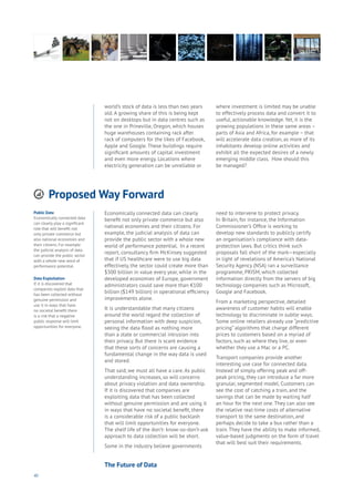 40
Proposed Way Forward
Aging
Cities
Commerce
Connectivity
Data
Education
Energy
Food
Government
Loyalty
Privacy
Resources
Transport
Travel
Water
Wealth
Work
Health
Learning
world’s stock of data is less than two years
old. A growing share of this is being kept
not on desktops but in data centres such as
the one in Prineville, Oregon, which houses
huge warehouses containing rack after
rack of computers for the likes of Facebook,
Apple and Google. These buildings require
significant amounts of capital investment
and even more energy. Locations where
electricity generation can be unreliable or
where investment is limited may be unable
to effectively process data and convert it to
useful, actionable knowledge. Yet, it is the
growing populations in these same areas –
parts of Asia and Africa, for example – that
will accelerate data creation, as more of its
inhabitants develop online activities and
exhibit all the expected desires of a newly
emerging middle class. How should this
be managed?
Public Data
Economically connected data
can clearly play a significant
role that will benefit not
only private commerce but
also national economies and
their citizens. For example
the judicial analysis of data
can provide the public sector
with a whole new word of
performance potential.
Data Exploitation
If it is discovered that
companies exploit data that
has been collected without
genuine permission and
use it in ways that have
no societal benefit there
is a risk that a negative
public response will limit
opportunities for everyone.
Economically connected data can clearly
benefit not only private commerce but also
national economies and their citizens. For
example, the judicial analysis of data can
provide the public sector with a whole new
world of performance potential. In a recent
report, consultancy firm McKinsey suggested
that if US healthcare were to use big data
effectively, the sector could create more than
$300 billion in value every year, while in the
developed economies of Europe, government
administrators could save more than €100
billion ($149 billion) in operational efficiency
improvements alone.
It is understandable that many citizens
around the world regard the collection of
personal information with deep suspicion,
seeing the data flood as nothing more
than a state or commercial intrusion into
their privacy. But there is scant evidence
that these sorts of concerns are causing a
fundamental change in the way data is used
and stored.
That said, we must all have a care. As public
understanding increases, so will concerns
about privacy violation and data ownership.
If it is discovered that companies are
exploiting data that has been collected
without genuine permission and are using it
in ways that have no societal benefit, there
is a considerable risk of a public backlash
that will limit opportunities for everyone.
The shelf life of the don’t- know-so-don’t-ask
approach to data collection will be short.
Some in the industry believe governments
need to intervene to protect privacy.
In Britain, for instance, the Information
Commissioner’s Office is working to
develop new standards to publicly certify
an organisation’s compliance with data-
protection laws. But critics think such
proposals fall short of the mark—especially
in light of revelations of America’s National
Security Agency (NSA) ran a surveillance
programme, PRISM, which collected
information directly from the servers of big
technology companies such as Microsoft,
Google and Facebook.
From a marketing perspective, detailed
awareness of customer habits will enable
technology to discriminate in subtle ways.
Some online retailers already use “predictive
pricing” algorithms that charge different
prices to customers based on a myriad of
factors, such as where they live, or even
whether they use a Mac or a PC.
Transport companies provide another
interesting use case for connected data.
Instead of simply offering peak and off-
peak pricing, they can introduce a far more
granular, segmented model. Customers can
see the cost of catching a train, and the
savings that can be made by waiting half
an hour for the next one. They can also see
the relative real-time costs of alternative
transport to the same destination, and
perhaps decide to take a bus rather than a
train. They have the ability to make informed,
value-based judgments on the form of travel
that will best suit their requirements.
The Future of Data
 