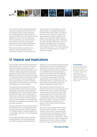 41
Impacts and Implications
Aging
Cities
Commerce
Connectivity
Data
Education
Energy
Food
Government
Loyalty
Privacy
Resources
Transport
Travel
Water
Wealth
Work
Health
Learning
Use Not Collection
I believe the best approach
to future proof access to big
data is to ensure there is
agreement around its use, not
its collection. Governments
should define a core
reference dataset designed
strategically to identify and
combine the data that is most
effective in driving social and
economic gain.
Such dynamic systems will provide greater
visibility of loading and so allow the use
of variable pricing to nudge passengers
into making alternative choices that can
improve the efficiency of the overall network.
Benefits all round. That said, although
there may be innocuous reasons for price
discrimination, there are currently few
safeguards to ensure that the technology
does not perpetuate unfair approaches.
Open access to data is reaping its own
rewards. London’s Datastore makes
information available on everything from
crime statistics to tube delays to, as their
website states, “encourage the masses of
technical talent that we have in London to
transform rows of text and numbers into
apps, websites or mobile products which
people can actually find useful.” Many are
taking up the challenge, and are delivering
real social benefits. A professor at UCL, for
example, has mapped how many people
enter and exit Tube stations, and how this
has changed over time. This information has
now been used by Transport for London to
improve the system.
Looking ahead, I believe the best approach to
future-proof access to big data is to ensure
there is agreement around its use, not its
collection. Governments should define a core
reference dataset, designed to strategically
identify and combine the data that is most
effective in driving social and economic gain.
This will then become the backbone of public
sector information, making it possible for
other organisations to discover innovative
applications for information that were never
considered when it was collected.
This approach has the potential for huge
societal benefit. The shorter-term economic
advantages of open data clearly outweigh
the potential costs. A recent Deloitte analysis
quantifies the direct value of public sector
information in Britain at around £1.8bn, with
wider social and economic benefits taking
that up to around £6.8bn. Even though these
estimates are undoubtedly conservative, they
are quite compelling.
And yet, at the same time individuals need to
be protected. There are instances where, for
very good reasons,‘open’ cannot be applied
in its widest context. I therefore suggest we
acknowledge a spectrum of uses and degrees
of openness.
For example, with health data, access even
to pseudonymous case level data should
be limited to approved, legitimate parties
whose use can be tracked (and against whom
penalties for misuse can be applied). Access
should also be limited to secure sandbox
technologies that give access to researchers
in a controlled way, while respecting the
privacy of individuals and the confidential
nature of data. Under these conditions, we
can create access that spans the whole
health system, more quickly and to more
practitioners, than is currently the case. The
result: We gain the benefits of ‘open’ but
without a significant increase of risk.
Nor should we consider ‘free’ (that is, at
marginal cost) to be the only condition, which
maximises the value of public information.
There may be some particular cases when
greater benefits accrue to the public with
an appropriate charge. Finally, as big data
unquestionably increases the potential of
government power to accrue un-checked,
rules and regulations should be put in
place to restrict data mining for national
security purposes.
We will also have to look to how we focus
resources within academia. The massive
increase in the volume of data generated,
its varied structure and high rate at which
it flows, have led to the development of a
new branch of science – data science. Many
existing businesses will have to engage with
big data to survive. But unless we improve
our base of high-level skills, few will have
The Future of Data
 