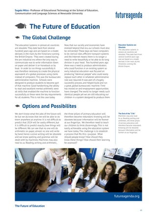45
futureagenda.org
Data
Education
Privacy
Resources
Work
Health
Learning
Sugata Mitra - Professor of Educational Technology at the School of Education,
Communication and Language Sciences at Newcastle University
The Global Challenge
Aging
Cities
Commerce
Connectivity
Data
Education
Energy
Food
Government
Loyalty
Privacy
Resources
Transport
Travel
Water
Wealth
Work
Health
Learning
The education systems in almost all countries
are obsolete.They date back from several
hundred years ago and are based on a model
devised,in the main,by the Victorians running
the British Empire. They were created during
the pre industrial era where the only way to
communicate was to write information down
on paper and deliver it on horseback or by
boat. In order to run things successfully it
was therefore necessary to create the physical
equivalent of a global processer,using clerks
instead of computers.This was the bureaucratic
administrative machine. Schools were
designed to produce students to become part
of that machine.Good handwriting,the ability
to read and excellent mental arithmetic were
all skills that enabled the machine to function
successfully so these were the key requirements
for all students.This is not the case today.
Now that our society and economies have
evolved beyond that era,our schools must also
be reinvented.These days we have computers
to do clerical roles,efficient transport systems
and the Internet means there is no longer a
need to write beautifully or be able to do long
division in your head. Two hundred years ago
there was a need to produce administrators
who could function in an existing system so
early industrial education was focused on
producing “identical people”who could easily
replace each other in whatever administrative
role was required.It was part of a hugely
successful process,and helped build and run
a great,global bureaucratic machine.Time
has moved on and employment opportunities
have changed.The world no longer needs such
identical people yet we are still educating our
children in a system designed to produce them.
Education Systems are
Obsolete
The education systems in
almost all countries are
obsolete. They date back from
several hundred years ago
and are based on a model
devised, in the main, by the
Victorians running the
British Empire.
The Future of Education
We don’t know what the jobs of the future will
be but we do know that we will be able to do
them anywhere at anytime. It is not difficult to
predict that 2024 will be vastly different, but
it is difficult to predict exactly how things will
be different.We can see that no one will do
arithmetic on paper, almost no one will write
by hand, hence cursive writing will be obsolete
and we know spelling and grammar will be
dealt with by machines. Machines may also
read to us. Reading, writing and arithmetic,
the three pillars of primary education will
therefore become redundant. Knowing will be
obsolete because information will be forever
at our fingertips. We therefore need to teach
our children to think discerningly.This is not
easily achievable using the education system
we have today.The challenge is to establish
a process that fits this r purpose. What
should people know? How should they
know these things? How should their learning
be assessed?
Options and Possibilites
Aging
Cities
Commerce
Connectivity
Data
Education
Energy
Food
Government
Loyalty
Privacy
Resources
Transport
Travel
Water
Wealth
Work
Health
Learning
The End of the “3 Rs”
Machines may also read
to us. Reading, writing and
arithmetic, the three pillars
of primary education will
therefore become redundant.
Knowing will be obsolete
because information will be
forever at our fingertips.
The Future of Education
 