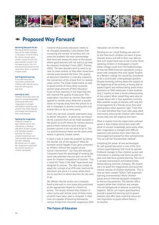 46
I believe that primary education needs to
be changed completely. I also believe that
increasing the number of teachers will not
solve the problem. We must acknowledge
that there will always be areas on the planet
where good teachers will not want to go (see,
for instance, Hindustan Times, 2007; Thomas,
2003). The best teachers tend to want to be
near to urban centres so they often move from
remote areas towards the town.The quality
of education therefore is inversely related to
the remoteness of the school from its nearest
urban centre.The Indian Government, as well
as governments of many other countries,
spends large amounts of their education
funds to train teachers, in the hope that this
will improve the quality of education.This
expectation may have an intrinsic flaw when
applied to remote areas.Wherever a teacher
wants to migrate away from the school he or
she is employed in, teacher training will only
enable them to do so more easily.
Given this, we must consider alternative ways
to deliver education. In particular we should
devise a process that can be made available in
the places on earth where, for various reasons,
good schools cannot be built and good
teachers cannot or do not want to go to.This
is a priority because these are the same areas
where, in general, trouble comes.
Is there a way to solve the problem by taking
the teacher out of the equation? What, for
example would happen if you gave computers
to children without the support of any
human intervention? Can they self-educate?
Computers have the advantage of working the
same way wherever they are and can do the
same for children irrespective of location. This
is what the “Hole in the Wall” experiment was
designed to uncover. The idea was simple, to
adapt the concept of an ATM cash machine for
education and place it in areas where there
are no teachers or where teachers do not want
to go.
We offered internet access via a computer,
fixed to the wall in slum areas and positioned
at the appropriate height for children to
access. The results showed that children in
urban slums and remote areas of India, many
of which have never seen a computer in their
lives, are capable of teaching themselves
various things from character mapping to DNA
replication all on their own.
Building on our initial findings we went on
to test how much children can learn if given
internet access and left to their own devices.
One such experiment was to see if some Tamil
speaking children in Kalikuppam a South
Indian village, could learn the biotechnology
of how the DNA molecule reproduces using a
street side computer that only“spoke” English.
At a Western college this would be considered
to be a second year undergraduate question.
Despite knowing nothing about the subject at
the beginning of the process, or being able to
speak English, and without being asked direct
questions on DNA molecules, it took students
only 2 months to have a broad understanding
of the subject.When tested they were able to
answer about one in four questions correctly.
After another couple of months, with only the
encouragement of a friendly local, they were
getting every other question right. From this
it is clear therefore that if you take away adult
restrictions, and provide children with Internet
access, they will self organize and learn.
What is implied from the experiment outlined
above is that children thrive best when left
alone to uncover knowledge, particularly when
their imagination is charged with difficult
questions and achieve more when they are
encouraged and praised for their achievements.
This we call the “Grandmother method”.
Unlocking the power of new technologies
for self-guided education is one of the 21st
century superhighways that must be opened.
Profound changes to how children access vast
information is yielding new forms of peer-to-
peer and individual-guided learning.The cloud
is already omnipresent and indestructible,
democratizing and ever changing. We should
use it to spark the imaginations and build the
mental muscles of children worldwide. This is
why we have created “SOLEs,”“self organized
learning environments,” where children
group around Internet-equipped computers
to discuss big questions.The teacher offers
support rather than direction and merges
into the background to observe as learning
happens. SOLEs can inspire good teachers,
provide a powerful learning tool to poorer
teachers and offer basic essential resources
and inspiration to pupils where there is
no teacher.
Proposed Way Forward
Aging
Cities
Commerce
Connectivity
Data
Education
Energy
Food
Government
Loyalty
Privacy
Resources
Transport
Travel
Water
Wealth
Work
Health
Learning
Delivering Education for All
We should devise a process
that can be made available
in the places on earth where,
for various reasons, good
schools cannot be built and
good teachers cannot or do
not want to go to. This is a
priority because these are the
same areas where, in general,
trouble comes.
Self-Organised Learning
If you take away adult
restrictions, and provide
children with Internet access,
they will self organize
and learn.
Learning to Learn
Children thrive best when left
alone to uncover knowledge,
particularly when their
imagination is charged
with difficult questions and
achieve more when they are
encouraged and praised for
their achievements.
Sparking the Imagination
Profound changes to
how children access vast
information is yielding
new forms of peer-to-peer
and individual-guided
learning. The cloud is
already omnipresent and
indestructible, democratizing
and ever changing.
We should use it to spark
the imaginations and build
the mental muscles of
children worldwide.
The Future of Education
 