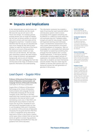 47
School in the Cloud
In the networked age, we
need schools, not structured
like factories, but like clouds.
An Education System for
our Time
We need to teach children
to make the machines
of the future. We need a
curriculum of big questions,
examinations where children
can talk, share and use
the Internet.
Access to Knowledge
The information revolution
has enabled a style of
learning that wasn’t possible
before and education systems
need to evolve accordingly. If
this happens everything will
be different.
Freedom to Learn
In the future, teachers will
provoke curiosity, suggest
avenues of exploration, not
answers, and then they will
step aside so students can
teach themselves and one
another. They will create ways
for children to discover their
passion and in so doing will
uncover the next generation
of geniuses in the process.
In the networked age, we need schools, not
structured like factories, but like clouds.
We know the way we will work in the
future will change. For example, general
purpose doctors will no longer be needed,
we will have no factory workers, no clerical
jobs and no drivers and most tasks will be
delegated to machines. It stands to reason
therefore that the way we are educated and
learn must change too. We need to teach
children to make the machines of the future.
We need a curriculum of big questions,
examinations where children can talk,
share and use the Internet. We need new,
peer assessment systems. We need children
from a range of economic and geographic
backgrounds and an army of visionary
educators. We need a pedagogy free from fear
and focused on the magic of children’s innate
quest for information and understanding.
The information revolution has enabled a
style of learning that wasn’t possible before
and education systems need to evolve
accordingly. If this happens everything will
be different. It is difficult to know where this
will eventually lead, but if adopted widely
enough and used for long enough, I believe
self organised learning could eventually
inspire a fundamental reassessment of our
value system, decentralisation of business
and the breakdown of monopolies. After all
knowledge isn’t a commodity that’s delivered
from teacher to student but something that
emerges from the students’ own curiosity-
fuelled exploration. In the future, teachers
will provoke curiosity, suggest avenues of
exploration, not answers, and then they will
step aside so students can teach themselves
and one another. They will create ways for
children to discover their passion and in so
doing will uncover the next generation of
geniuses in the process.
Impacts and Implications
Aging
Cities
Commerce
Connectivity
Data
Education
Energy
Food
Government
Loyalty
Privacy
Resources
Transport
Travel
Water
Wealth
Work
Health
Learning
Professor of Educational Technology at the
School of Education, Communication and
Language Sciences at Newcastle University
Lead expert on the Future of Education.
Sugata Mitra is Professor of Educational
Technology at the School of Education,
Communication and Language Sciences
at Newcastle University, UK. He was the
instigator of the 1999 Hole-in-the-Wall
experiment that involved placing a computer
connected to the Internet within a wall
overlooking a slum area in New Delhi and
allowing the local children to have free
access and use of this. Hundreds of such
self-learning PC-equipped kiosks are now
in use throughout India and in Cambodia,
six countries in Africa and one at Newcastle
University. He was given the $1m TED Prize
in 2013 in recognition of his work and to
help build a School in the Cloud, a creative
online space where children from all over the
world can gather to answer ‘big questions’,
share knowledge and benefit from help and
guidance from online educators.
Lead Expert – Sugata Mitra
The Future of Education
 