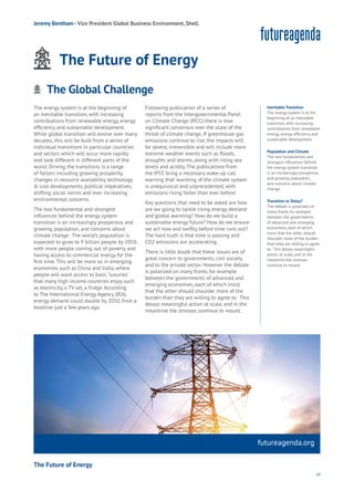 49
The energy system is at the beginning of
an inevitable transition, with increasing
contributions from renewable energy, energy
efficiency and sustainable development.
While global transition will evolve over many
decades, this will be built from a series of
individual transitions in particular countries
and sectors which will occur more rapidly
and look different in different parts of the
world. Driving the transitions is a range
of factors including growing prosperity,
changes in resource availability, technology
& cost developments, political imperatives,
shifting social norms and ever increasing
environmental concerns.
The two fundamental and strongest
influences behind the energy system
transition is an increasingly prosperous and
growing population, and concerns about
climate change. The world’s population is
expected to grow to 9 billion people by 2050,
with more people coming out of poverty and
having access to commercial energy for the
first time. This will be more so in emerging
economies such as China and India, where
people will want access to basic ‘luxuries’
that many high income countries enjoy such
as electricity, a TV set, a fridge. According
to The International Energy Agency (IEA),
energy demand could double by 2050, from a
baseline just a few years ago.
Following publication of a series of
reports from the Intergovernmental Panel
on Climate Change (IPCC) there is now
significant consensus over the scale of the
threat of climate change. If greenhouse gas
emissions continue to rise, the impacts will
be severe, irreversible and will include more
extreme weather events such as floods,
droughts and storms, along with rising sea
levels and acidity. The publications from
the IPCC bring a necessary wake-up call
warning that ’warming of the climate system
is unequivocal and unprecedented, with
emissions rising faster than ever before’.
Key questions that need to be asked are how
are we going to tackle rising energy demand
and global warming? How do we build a
sustainable energy future? How do we ensure
we act now and swiftly before time runs out?
The hard truth is that time is passing and
CO2 emissions are accelerating.
There is little doubt that these issues are of
great concern to governments, civil society
and to the private sector. However the debate
is polarized on many fronts, for example
between the governments of advanced and
emerging economies, each of which insist
that the other should shoulder more of the
burden than they are willing to agree to. This
delays meaningful action at scale, and in the
meantime the stresses continue to mount.
futureagenda.org
The Future of Energy
Energy
Food
Government
Loyalty
Privacy
Resources
Transport
Travel
Water
Wealth
Work
Health
Learning
Inevitable Transition
The energy system is at the
beginning of an inevitable
transition, with increasing
contributions from renewable
energy, energy efficiency and
sustainable development.
Population and Climate
The two fundamental and
strongest influences behind
the energy system transition
is an increasingly prosperous
and growing population,
and concerns about climate
change.
Transition or Delay?
The debate is polarized on
many fronts, for example
between the governments
of advanced and emerging
economies, each of which
insist that the other should
shoulder more of the burden
than they are willing to agree
to. This delays meaningful
action at scale, and in the
meantime the stresses
continue to mount.
Jeremy Bentham -Vice President Global Business Environment, Shell.
The Future of Energy
The Global ChallengeAging
Cities
Commerce
Connectivity
Data
Education
Energy
Food
Government
Loyalty
Privacy
Resources
Transport
Travel
Water
Wealth
Work
Health
Learning
 