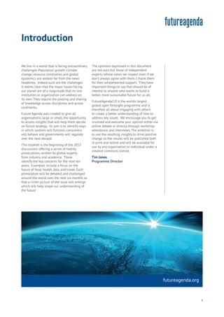 5
futureagenda.org
1
We live in a world that is facing extraordinary
challenges. Population growth, climate
change, resource constraints and global
epidemics are seldom far from the news
headlines. Indeed such are the challenges
it seems clear that the major issues facing
our planet are of a magnitude that no one
institution or organization can address on
its own. They require the pooling and sharing
of knowledge across disciplines and across
continents.
Future Agenda was created to give all
organisations, large or small, the opportunity
to access insights that will help them decide
on future strategy. Its aim is to identify ways
in which systems will function, consumers
will behave and governments will regulate
over the next decade.
This booklet is the beginning of the 2015
discussions offering a series of twenty
provocations, written by global experts
from industry and academia. These
identify the key concerns for the next ten
years. Examples include a focus on the
future of food, health, data and travel. Each
provocation will be debated and challenged
around the world over the next six months so
that a richer picture of the issue will emerge
which will help shape our understanding of
the future.
The opinions expressed in this document
are not ours but those of independent
experts whose views we respect even if we
don’t always agree with them. I thank them
for their wholehearted support. They have
important things to say that should be of
interest to anyone who wants to build a
better, more sustainable future for us all.
FutureAgenda2.0 is the worlds largest
global open foresight programme and is
therefore all about engaging with others
to create a better understanding of how to
address key issues. We encourage you to get
involved and welcome your opinion either via
online debate or directly through workshop
attendance and interviews. The ambition is
to use the resulting insights to drive positive
change so the results will be published both
in print and online and will be available for
use by any organisation or individual under a
creative commons license.
Tim Jones
Programme Director
Introduction
 