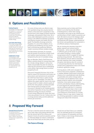 50
For some of those who can afford to take
it for granted, energy has unjustly become
almost a dirty word and is projected in very
narrow terms, with images of bleak industrial
landscapes and pollution-filled cities. Yet in
many under-developed countries, access to
energy is the difference between prosperity
and poverty, sickness and health, life and
death. The benefits of energy cannot be
forgotten. It is one of the enablers of our
prosperity and wellbeing, and you cannot
have a functioning, productive, efficient,
modern economy without reliable energy.
The World Bank estimates, for example,
that the growth of around ten million small
and medium-sized businesses in Africa is
hampered by the lack of available energy.
Ben van Beurden, Shell’s Chief Executive
Officer, recently shared his strong views that
the climate change debate is serious but
needs to be broader, focused not solely on
reducing CO2 emissions, but on developing
a low carbon, high energy future to ensure
prosperity for all.
Discussion frequently focusses only on the
need to reduce CO2 emissions and centers on
policy levers and mechanisms to accelerate
the shift from fossil fuels to other energy
sources such as renewables. This does not
address the urgent need for there to be more
energy overall to enable a decent quality of
life for the many people currently excluded
from having access to energy. Far less
discussion is devoted to the related, parallel
and central imperative of securing sufficient
additional energy not only to maintain
current energy affluence for those who have
it but also provide it for the 3 billion who live
in energy poverty today and the additional
billions yet to be born.
Many countries, such as India, and China
before it, are entering into the phase
of development in which their energy
consumption will surge as key infrastructure
and the pillars of their modern economies are
built. We need to ensure the dialogue about
the global energy system is well informed
and balanced, with greater understanding of
the drivers and possibilities for economies in
all different phases of development.
We are missing the necessary long-term
global, regional and national policy
frameworks – which may look different
in different parts of the world- to guide
and support building a cleaner, global
energy system which is capable of meeting
growing energy demand. We need long
term solutions, and we need to avoid knee-
jerk late responses that create avoidable
disruption and destroy value for society. It
is unsurprising that thus far international
climate policy negotiations have so far failed
to deliver significant change.
To bring about a shift and to broaden the
frame of discussion, pragmatic collaboration
is needed, between government, society and
industry at an unprecedented scale. Building
a sustainable, low carbon energy system
will involve a lot of attention from a lot of
people, aimed at realistic and achievable
outcomes. Cross-sector groups need to
convene, and develop mutual understanding,
to move beyond the polarized debate. It
will be a difficult task, but it is necessary
and urgent. A positive step is that in late
2015 governments will converge at the
21st Conference of the Parties on Climate
Change in Paris, to sign what is hoped will
be a binding agreement to address climate
change and reduce C02 emissions.
The fact is that the world will need oil and
gas to help meet rising energy demand well
into the second half of this century, and
beyond. In terms of practical solutions and for
an informed debate we need to understand
that not all fossil fuels are the same, and we
should not use fossil fuels as an umbrella
term.An extended period of co-evolution
and co-existence of renewables and fossil
fuels is likely as new energy infrastructures
supplement or supplant old.
Options and PossibilitiesAging
Cities
Commerce
Connectivity
Data
Education
Energy
Food
Government
Loyalty
Privacy
Resources
Transport
Travel
Water
Wealth
Work
Health
Learning
Proposed Way ForwardAging
Cities
Commerce
Connectivity
Data
Education
Energy
Food
Government
Loyalty
Privacy
Resources
Transport
Travel
Water
Wealth
Work
Health
Learning
Fuelling Prosperity
The benefits of energy cannot
be forgotten. It is one of the
enablers of our prosperity
and wellbeing, and you
cannot have a functioning,
productive, efficient,
modern economy without
reliable energy.
Less Carbon, More Energy
The climate change debate
is serious but needs to be
broader, focused not solely on
reducing CO2 emissions, but
on developing a low carbon,
high-energy future to ensure
prosperity for all.
Collaboration at Scale
To bring about a shift
and to broaden the frame
of discussion, pragmatic
collaboration is needed,
between government,
society and industry at
an unprecedented scale.
prosperity for all.
Extended Period of Transition
An extended period of
co-evolution and co-existence
of renewables and fossil
fuels is likely as new energy
infrastructures supplement or
supplant old.
The Future of Energy
 
