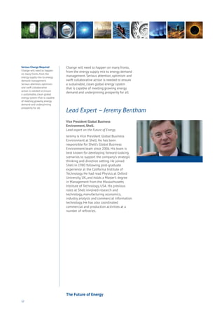 52
Vice President Global Business
Environment, Shell.
Lead expert on the Future of Energy.
Jeremy is Vice President Global Business
Environment at Shell. He has been
responsible for Shell’s Global Business
Environment team since 2006. His team is
best known for developing forward-looking
scenarios to support the company’s strategic
thinking and direction setting. He joined
Shell in 1980 following post-graduate
experience at the California Institute of
Technology. He had read Physics at Oxford
University, UK, and holds a Master’s degree
in Management from the Massachusetts
Institute of Technology, USA. His previous
roles at Shell involved research and
technology, manufacturing economics,
industry analysis and commercial information
technology. He has also coordinated
commercial and production activities at a
number of refineries.
Lead Expert – Jeremy Bentham
Change will need to happen on many fronts,
from the energy supply mix to energy demand
management. Serious attention, optimism and
swift collaborative action is needed to ensure
a sustainable, clean global energy system
that is capable of meeting growing energy
demand and underpinning prosperity for all.
Serious Change Required
Change will need to happen
on many fronts, from the
energy supply mix to energy
demand management.
Serious attention, optimism
and swift collaborative
action is needed to ensure
a sustainable, clean global
energy system that is capable
of meeting growing energy
demand and underpinning
prosperity for all.
The Future of Energy
 