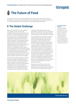55
futureagenda.org
The Future of Food
Energy
Food
Government
Loyalty
Privacy
Resources
Transport
Travel
Water
Wealth
Work
Health
Learning
Prof.Wayne Bryden - Foundation Chair in Animal Science at the University of Queensland
The Future of Food
The massive increase in the human population that has occurred over the last century is
precipitating a cascade of environmental, economic, political and cultural changes that have
far-reaching implications for the provision of an adequate global food supply.
Increasing Competition
for Grains
Changes in population
and cuisine have led to
a tremendous rise in the
demand for animal-source
protein. The competition
between livestock and
humans for grains and
other high quality plant
foods, whether real or
perceived, is recognised as
a major challenge. This has
become more complicated
with the diversion of grain to
the production of biofuel.
Food is fundamental for human existence
and health but many of the world’s
inhabitants experience ongoing hunger. For
some this is due to drought, others war and
for many it is a lack of money to buy food.
The United Nations, Food and Agriculture
Organization estimates that 850 million
people worldwide are hungry and a greater
number suffer from nutrient deficiencies.
Approximately one billion people have
inadequate nutrient intake, others excessive
calorie intake. Obesity has become an
epidemic in developed countries, while in
some developing societies the double burden
of nutrient deficiency and obesity is apparent.
The challenge of preventing hunger and
malnutrition will become even greater as the
global population grows from the current 7
billion people to nearly 10 billion by 2050.
Not only is the global population increasing,
we are living longer and becoming more
affluent.As incomes increase, diets become
more energy-dense and meat becomes a
larger proportion of the diet.These changes
in population and cuisine have led to a
tremendous rise in the demand for animal-
source protein.The competition between
livestock and humans for grains and other
high quality plant foods, whether real or
perceived, is recognised as a major challenge.
This has become more complicated with the
diversion of grain to the production of biofuel.
For many years there has been an ongoing
debate about the benefit or otherwise of
animal-source foods, especially red meat
consumption. In the past, claims of the
detrimental effect of animal-sourced foods
on human health have been made without
rigorous scientific investigation. There is no
doubt, however, that animal source foods,
including lean meat, fish, poultry, eggs and
milk, are an excellent source of protein and
micronutrients. Fish can be added to this list
but wild fisheries are rapidly being depleted.
It should not be forgotten that humans
evolved as ‘meat eaters’. It is unlikely that we
will lose our appetite for meat but we must
curb it. In many instances, the mechanism
that allows impoverished families to improve
their income and wellbeing is access to
livestock or poultry.
Whatever diet we choose in the future
our food will need to be produced more
efficiently. Increased agricultural productivity
must come from a reduced land area and
The Global Challenge
ng
es
mmerce
nnectivity
ta
ucation
Energy
Food
Government
Loyalty
Privacy
Resources
Transport
Travel
Water
Wealth
Work
Health
Learning
 