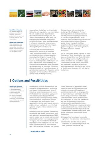 56
More Efficient Production
Our food will need to be
produced more efficient.
Increased agricultural
productivity must come from
a reduced land area and
resource base.
Benefits from Globalisation
While globalisation may
create opportunities and
increase food distribution the
benefits predominantly flow
to those with a developed
and secure food supply.
Second Green Revolution
Another “Green Revolution”
is required but today’s
revolution must be different
to overcome existing
environmental, financial
and societal constraints.
It is no longer possible or
responsible to use unlimited
water and chemical inputs to
increase production.
resource base. Arable land continues to be
lost due to soil degradation and urbanisation.
We will need to be less dependent on
resources that are becoming scarce, like
arable land and water, or more costly, like
energy and petrochemical-based inputs,
including fertilizers. Some would argue that
it is how we manage the nexus between
food, water and energy that is our biggest
challenge for global food security.
Conversely, the environmental impact
of agriculture should not be forgotten.
There is no doubt that agriculture exerts
considerable pressure on water supplies,
especially when irrigation is used. What
form of energy will agriculture use in the
future to produce, process and transport our
food? The impact of agriculture on plant
and animal biodiversity and other ecosystem
services also must be addressed. Pollination
of crops by bees is an integral component of
agricultural production. Any disruption to this
ecosystem service could have devastating
consequences for food production.
Climate change will accentuate the
challenges identified above. Pest and
disease problems of plants and animals
are likely to increase partly in response
to climate change. Consensus exists
regarding impacts of agricultural production,
processing and distribution of food on
global climate change. A significant
proportion of anthropogenic emissions of
greenhouse gasses come from agriculture
and these emissions need to
be reduced.
Just as the climate system is global, so is our
food system. While globalisation may create
opportunities and increase food distribution
the benefits predominantly flow to those
with a developed and secure food supply.
Government subsidies, import restrictions
and food safety legislation all mitigate
against an equitable distribution and pricing
of food. In some situations this will lead to
civil unrest.
Options and Possibilities
ng
es
mmerce
nnectivity
ta
ucation
Energy
Food
Government
Loyalty
Privacy
Resources
Transport
Travel
Water
Wealth
Work
Health
Learning
In developing countries where many of the
population exist as subsistence farmers the
food system is relatively straight forward.
In contrast to developed economies where
the food system or agricultural supply chain
includes all aspects of crop and animal
production, aquaculture, processing, storage,
and distribution of food products through
the wholesale and retail systems. More
opportunities exist to guard against adversity
and to increase productivity when the food
system is complex and not reliant on a few
food staples.
Food production must increase substantially
but over the next decade both systems must
cope with more severe climate events (2014
was the hottest year on record) and increased
globalisation as more free trade agreements
are signed.The increased amount of food
required will need to be produced with finite
water supplies on existing areas of arable
land.There is general agreement that another
“Green Revolution” is required but today’s
revolution must be different to overcome
existing environmental, financial and
societal constraints. It is no longer possible
or responsible to use unlimited water and
chemical inputs to increase production.
Other approaches to food production and
processing must be found that use existing
and new technologies in conjunction
with appropriate social policies that are
sustainable. Policies must ensure conservation
of global biodiversity and animal welfare.The
Commission on Sustainable Agriculture and
Climate Change identified seven critical areas
for the transition to a sustainable global
food system;
1.	Integrate food security and sustainable 	
	 agriculture into global and national policies
2.	Significantly raise the level of global 	
	 investment in sustainable agriculture and 	
	 food systems in the next decade
The Future of Food
 