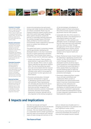 58
Impacts and Implications
ng
es
mmerce
nnectivity
ta
ucation
Energy
Food
Government
Loyalty
Privacy
Resources
Transport
Travel
Water
Wealth
Work
Health
Learning
productivity everywhere, but particularly
among small-holder farmers, of whom there
are millions worldwide. Mixed crop and
livestock production systems produce about
half of the world’s food supply.Targeting
these systems should be a priority for
policies to sustainably intensify production
by carefully managed inputs of fertilizer,
water, and feed to minimize waste and
environmental impact, supported by improved
access to markets, new varieties, and
technologies.
The global food system is extremely complex
and the gap between developing and
developed nations is not only in economics
but also in science, governance, and public
information.Thus, to tackle these issues, a
number of areas must be addressed urgently:
•	 Science and research; There has been a 	
	 global decline in agricultural R&D in the 	
	 past four decades.There is now an urgent 	
	 need to redouble the agricultural research 	
	 effort.The new food producing system 	
	 has to be science-based with low resource 	
	 input.To ensure this occurs there must be 	
	 definable career paths to encourage the 	
	 next generation to enter agriculture and 	
	 food research.
•	 Economics and education; Increased 	
	 economic development is required 		
	 in developing countries hand-in-hand 	
	 with education.These improvements 	
	 will ultimately decrease the birth rate. In 	
	 many economies, women manage the 	
	 food cycle and their recognition and
	 education should be a priority. In developed 	
	 economies, education will be equally 	
	 important as consumer attitudes will be 	
	 very important to the eventual acceptance 	
	 of new technologies and adoption of 	
	 different patterns of food consumption. 	
	 Part of the economic equation must be to 	
	 pay farmers more for their products.
•	 Sustainable diet; Part of the solution to 	
	 feeding the planet is the development of
	 consumption patterns that meet 	
	 requirements in a safe, nutritious and
	 affordable manner. In developed countries
	 this will mean learning to eat sustainably
	 with less reliance on meat.Through
	 the application of the tools of molecular
	 biotechnology, future nutrition will be
	 personalised to account for individual
	 variation and to improve health and
	well-being.
•	 Waste; Postharvest losses of plant foods can
	 be substantial in developing countries and
	 amount to 30 to 50 % of production due to
	 a lack of storage infrastructure. In
	 developed countries we throw away a
	 similar proportion of all food produced.
	 The combined loss would feed about 3
	 billion people. Reducing wastage will
	 provide breathing space to allow the
	 development and adoption of new food
	 production technologies.
•	 Governance: Addressing these complex
	 issues will take commitment and
	 collaborative efforts at both an
	 international and national government 	
	 levels. It must also involve government 	
	 agencies, private enterprise, and
	 nongovernmental organizations.An 	
	 atmosphere of collective good will ensure 	
	 that research investment is appropriate 	
	 and will enable the development of policy 	
	 to allow integrated implementation of new 	
	 food production systems.
Investment in Innovation
There has been a global
decline in agricultural R&D
in the past four decades.
There is now an urgent need
to redouble the agricultural
research effort. The new food
producing system has to
be science-based with low
resource input.
Education and Economics
In developed economies,
education will be equally
important as consumer
attitudes will be very
important to the eventual
acceptance of new
technologies and adoption
of different patterns of food
consumption. Part of the
economic equation must be
to pay farmers more for
their products.
Sustainable Consumption
Part of the solution to
feeding the planet is
the development of
consumption patterns that
meet requirements in a safe,
nutritious and affordable
manner. In developed
countries this will mean
learning to eat sustainably
with less reliance on meat.
Reducing Food Waste
Postharvest losses of plant
foods can be substantial in
developing countries and
amount to 30 to 50% of
production due to a lack
of storage infrastructure.
In developed countries
we throw away a similar
proportion of all food
Over the next decade and beyond
maintaining global food security will become
much more difficult as the population
increases. We must double food production
in a sustainable manner. Greater quantities of
food will need to be produced with reduced
inputs of water, energy and nutrients on the
same or reduced area of arable land in a
changing environment. To do otherwise will
court significant human conflict.
The increasing urbanisation of the global
community exacerbates this situation as
more and more people become isolated
The Future of Food
 