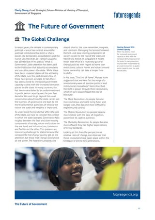 61
futureagenda.org
The Future of Government
Food
Government
Loyalty
Privacy
Resources
Travel
Water
Wealth
Work
Health
Learning
Cherly Chung - Lead Strategist, Futures Division at Ministry of Transport,
Government of Singapore
The Future of Government
In recent years, the debate in contemporary
political science has centred around the
political institutions that limit or check
power, like democratic accountability and the
rule of law. However, as Francis Fukuyama
has pointed out in his article,“What is
Governance”, little attention has been paid
to the institution that actually accumulates
and uses this power - the state. While there
have been repeated claims of the withering
of the state over the past decades, few of
these have proven accurate. In fact, there
has been a need for increased government
capacity to deal with the increased demands
placed on the state. In many countries, this
has been exacerbated by an underinvestment
in public sector capacity over the past few
decades. We need to go beyond the usual
conversation about how the state carries out
the business of governance and back to the
more fundamental questions of what is the
role of the state and why this is important.
To understand the trends that affect the role
of the state, we have to consider the context
in which the state operates. Governance falls
roughly between the fast- and slow-moving
components of society, nature and culture on
the one hand and infrastructure, commerce
and fashion on the other. This presents an
interesting challenge for states because the
components that change quickly get all the
attention, but those that change slowly have
all the power. The fast learn, propose, and
absorb shocks; the slow remember, integrate,
and constrain. Managing the tension between
the fast- and slow-moving components of
society is core to the role of the state and
how it will evolve. In Singapore, it might
mean that while it is relatively quick to
change policies with regard to home loan
restrictions, cultural norms and values around
home ownership can take a longer time
to shifts.
In his book,“The End of Power”, Moises Naím
suggested that we were “on the verge of a
revolutionary wave of positive political and
institutional innovations”. Naím described
the shift in power through three revolutions,
which in turn would impact the role of
the state:
The More Revolution: As people became
more numerous and were living fuller and
longer lives, they became more difficult to
regiment and control.
The Mobile Revolution: As people became
more mobile with the ease of migration,
power lost its captive audience.
The Mentality Revolution: As people became
more affluent they had higher expectations
of living standards.
Looking at this from the perspective of
relative rates of change, one observes that
these revolutions have taken place within the
timespan of one to two generations,
Meeting Demand With
Limited Capacity
There has been a need
for increased government
capacity to deal with the
increased demands placed on
the state. In many countries,
this has been exacerbated by
an underinvestment in public
sector capacity over the past
few decades.
The Global Challenge
ging
ities
ommerce
onnectivity
ata
ducation
Energy
Food
Government
Loyalty
Privacy
Resources
Transport
Travel
Water
Wealth
Work
Health
Learning
 