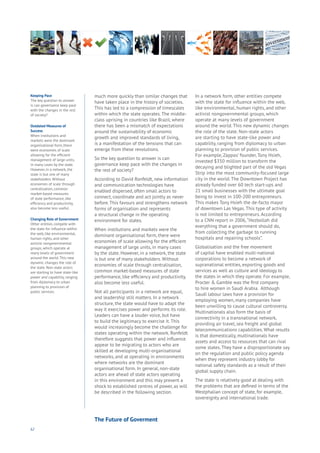 62
much more quickly than similar changes that
have taken place in the history of societies.
This has led to a compression of timescales
within which the state operates. The middle-
class uprising in countries like Brazil, where
there has been a mismatch of expectations
around the sustainability of economic
growth and improved standards of living,
is a manifestation of the tensions that can
emerge from these revolutions.
So the key question to answer is can
governance keep pace with the changes in
the rest of society?
According to David Ronfeldt, new information
and communication technologies have
enabled dispersed, often small actors to
connect, coordinate and act jointly as never
before. This favours and strengthens network
forms of organisation and represents
a structural change in the operating
environment for states.
When institutions and markets were the
dominant organisational form, there were
economies of scale allowing for the efficient
management of large units, in many cases
by the state. However, in a network, the state
is but one of many stakeholders. Without
economies of scale through centralisation,
common market-based measures of state
performance, like efficiency and productivity,
also become less useful.
Not all participants in a network are equal,
and leadership still matters. In a network
structure, the state would have to adapt the
way it exercises power and performs its role.
Leaders can have a louder voice, but have
to build the legitimacy to exercise it. This
would increasingly become the challenge for
states operating within the network. Ronfeldt
therefore suggests that power and influence
appear to be migrating to actors who are
skilled at developing multi-organisational
networks, and at operating in environments
where networks are the dominant
organisational form. In general, non-state
actors are ahead of state actors operating
in this environment and this may present a
shock to established centres of power, as will
be described in the following section.
In a network form, other entities compete
with the state for influence within the web,
like environmental, human rights, and other
activist nongovernmental groups, which
operate at many levels of government
around the world. This new dynamic changes
the role of the state. Non-state actors
are starting to have state-like power and
capability, ranging from diplomacy to urban
planning to provision of public services.
For example, Zappos’ founder, Tony Hsieh,
invested $350 million to transform the
decaying and blighted part of the old Vegas
Strip into the most community-focused large
city in the world. The Downtown Project has
already funded over 60 tech start-ups and
21 small businesses with the ultimate goal
being to invest in 100-200 entrepreneurs.
This makes Tony Hsieh the de-facto mayor
of downtown Las Vegas. This type of activity
is not limited to entrepreneurs. According
to a CNN report in 2006,“Hezbollah did
everything that a government should do,
from collecting the garbage to running
hospitals and repairing schools”.
Globalisation and the free movement
of capital have enabled multi-national
corporations to become a network of
supranational entities, exporting goods and
services as well as culture and ideology to
the states in which they operate. For example,
Procter & Gamble was the first company
to hire women in Saudi Arabia. Although
Saudi labour laws have a provision for
employing women, many companies have
been unwilling to cause cultural controversy.
Multinationals also form the basis of
connectivity in a transnational network,
providing air travel, sea freight and global
telecommunications capabilities. What results
is that domestically, multinationals have
assets and access to resources that can rival
some states. They have a disproportionate say
on the regulation and public policy agenda
when they represent industry lobby for
national safety standards as a result of their
global supply chain.
The state is relatively good at dealing with
the problems that are defined in terms of the
Westphalian concept of state, for example,
sovereignty and international trade.
Keeping Pace
The key question to answer
is can governance keep pace
with the changes in the rest
of society?
Outdated Measures of
Success
When institutions and
markets were the dominant
organisational form, there
were economies of scale
allowing for the efficient
management of large units,
in many cases by the state.
However, in a network, the
state is but one of many
stakeholders. Without
economies of scale through
centralisation, common
market-based measures
of state performance, like
efficiency and productivity,
also become less useful.
Changing Role of Government
Other entities compete with
the state for influence within
the web, like environmental,
human rights, and other
activist nongovernmental
groups, which operate at
many levels of government
around the world. This new
dynamic changes the role of
the state. Non-state actors
are starting to have state-like
power and capability, ranging
from diplomacy to urban
planning to provision of
public services.
The Future of Goverment
 