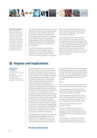 66
other partners into the picture, with the state
retaining an important role in designing the
architecture of the networks in the sector,
and facilitating access. In Singapore, the
mytransport.sg app functions as a gateway
for all things to do with transportation
by aggregating available data, facilitating
greater access to other non-state partners,
and enabling the public to find solutions
for themselves.
One of the challenges facing the state,
especially in the area of public policy
innovation, is how to balance equity and
autonomy. A centralised system is often
viewed to be more equitable at the expense
of autonomy. However, as the governance
system gets more complex, there are also
hidden forms of inequity in a centralised
system, like the difficulty
in navigating the system. Decentralised
service provision at the hyper-local level
can actually help to reduce this inequity. For
example, the emergence of chartered schools
is a good example of how this decentralised
approach worked in practice because the
focus was on outcomes, rather than the
process. This represents a shift in the role of
the state from ensuring equity in process to
equity in outcomes.
Impacts and Implications
ging
ities
ommerce
onnectivity
ata
ducation
Energy
Food
Government
Loyalty
Privacy
Resources
Transport
Travel
Water
Wealth
Work
Health
Learning
One of the roles of the state is to ensure
parity in process, if not outcomes. However,
for certain areas, enforcing strict levels of
compliance generates a greater demand for
state intervention. For example in Singapore,
the Workplace Safety and Health Act was
amended in 2006 to focus on Workplace
Safety & Health systems and outcomes,
rather than merely on compliance, to
allow for flexibility and robustness in the
regulation to keep pace with technology and
the nature of work. Setting and monitoring
outcomes of individual agencies, while useful,
is insufficient. In recognition of this, the
Ministry of Finance and other Ministries have
therefore worked to jointly establish whole-
of-government outcomes along with suitable
indicators to track our progress towards
achieving them. In addition, when the state
is better able to measure outcomes, greater
possibilities in funding design, beyond grant
funding, open up to states to more effectively
measure and manage their resources and
increase their impact, for example, with the
incorporation of behavioural insights.
The operating environment for the state has
changed. Networks dominate institutions
as the dominant organisational form. The
influence of non-state actors, in particular
multinationals has expanded. Jurisdiction
has grown beyond boundaries. Technological
change has outpaced society. Consequently,
the role of the state has had to evolve and to
succeed in this new operating environment,
the state needs to both increase the “supply”
of the state and reduce the “demand” for
the state.
Notes
1 We refer to the state as the functioning of
executive branches and their bureaucracies.
2 Mark Joseph Stern,“Can Tony Hsieh turn
downtown Las Vegas into a family-friendly
startup utopia?”, http://www.slate.
com/articles/technology/the_next_silicon_
valley/2013/12/tony_hsieh_las_vegas_can_
the_zappos_billionaire_turn_vegas_into_a_
tech_utopia.html, last accessed Dec 2013.
3 Henry Schuster,“Hezbollah’s Secret
Weapon”, Jul 2006.
4 Procter & Gamble Special Series on
“Diversity in Action”, http://news.pg.com/
blog/diversity-and-inclusion/special-series-
%E2%80%93-diversity-action, last accessed
Dec 2013.
5 Ian Bremmer coined the term “G-Zero
world” to refer to an emerging vacuum
of power in international politics created
Closing the Inequality Gap
One of the challenges
facing the state, especially
in the area of public policy
innovation, is how to balance
equity and autonomy. A
centralised system is often
viewed to be more equitable
at the expense of autonomy.
However, as the governance
system gets more complex,
there are also hidden forms
of inequity in a centralised
system, like the difficult
In navigating the system.
.A New Operating
Environment
The influence of
non-state actors, in particular
multinationals
has expanded. Jurisdiction
has grown beyond
boundaries. Technological
change has outpaced society.
The Future of Goverment
 