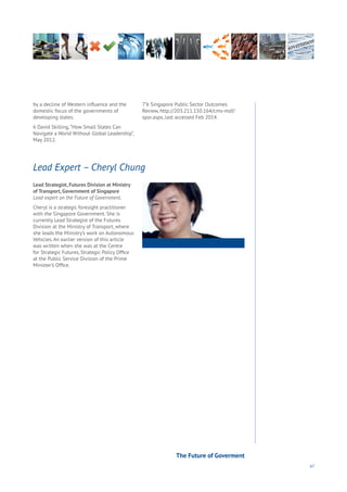 67
Lead Strategist, Futures Division at Ministry
of Transport, Government of Singapore
Lead expert on the Future of Government.
Cheryl is a strategic foresight practitioner
with the Singapore Government. She is
currently Lead Strategist of the Futures
Division at the Ministry of Transport, where
she leads the Ministry’s work on Autonomous
Vehicles. An earlier version of this article
was written when she was at the Centre
for Strategic Futures, Strategic Policy Office
at the Public Service Division of the Prime
Minister’s Office.
Lead Expert – Cheryl Chung
by a decline of Western influence and the
domestic focus of the governments of
developing states.
6 David Skilling,“How Small States Can
Navigate a World Without Global Leadership”,
May 2012.
7”e Singapore Public Sector Outcomes
Review, http://203.211.150.164/cms-mof/
spor.aspx, last accessed Feb 2014.
The Future of Goverment
 