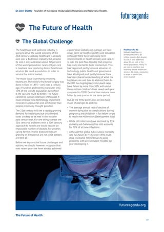69
futureagenda.org
The Future of Health
Work
Health
Learning
Dr. Devi Shetty - Founder of Narayana Hrudayalaya Hospitals and Narayana Health.
The Future of Health
The healthcare and wellness industry is
going to drive the world economy of the
21st century. Globally healthcare is already
well over a $6 trillion industry. But, despite
its size, it only addresses about 30 per cent
of the world population; nearly 70 per cent
is nowhere near receiving decent healthcare
services. We need a revolution in order to
service the entire market.
The major issue is primarily revolving
healthcare. The world’s first heart surgery was
done in Oslo in 1895 – well over a century
ago. A hundred and twenty years later only
10% of the world’s population can afford
it. We can and must do better. The future
cannot be just an extension of the past. It
must embrace new technology, implement
innovative approaches and aim higher than
people previously thought possible.
The 21st century will see a rapidly growing
demand for healthcare, but this demand
looks unlikely to be met in the way the
past century was. For one thing, to treat the
21st century’s problems with a 20th century
approach to healthcare would require an
impossible number of doctors. For another,
caring for the chronic diseases that are
growing in prevalence are not what doctors
are best at.
Before we explore the future challenges and
options, we should however recognize that
over recent years we have already achieved
a good deal. Globally, on average, we have
never been so healthy, wealthy and educated.
Although there have been long-term
improvements in health delivery and care, it
is over the past few decades that progress
has really started to build momentum. This
has happened partly because advances in
technology, public health and governance
have all aligned, and partly because there
has been shared understanding of what the
big issues are and how to address them. As
the IMF has highlighted, child death rates
have fallen by more than 30%, with about
three million children’s lives saved each year
compared to 2000. Deaths from malaria have
fallen by one quarter in the same period.
But, as the WHO points out, we still have
major challenges to address:
• The average annual rate of decline of
women dying due to complications during
pregnancy and childbirth is far below target
to reach the Millennium Development Goal
• While HIV infections have declined by 33%
globally, sub-Saharan Africa still accounts
for 70% of all new infections
• Although the global tuberculosis mortality
rate has fallen by 45% since 1990, multi-
drug resistance TB continues to pose
problems with an estimated 450,000 per
year developing it.
Healthcare for All
Globally healthcare is
already well over a $6
trillion industry. But, despite
its size, it only addresses
about 30 per cent of the
world population; nearly 70
per cent is nowhere near
receiving decent healthcare
services. We need a revolution
in order to service the
entire market.
The Global Challenge
nergy
ood
Government
oyalty
rivacy
Resources
Transport
Travel
Water
Wealth
Work
Health
Learning
 