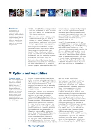 70
Options and Possibilities
nergy
ood
Government
oyalty
rivacy
Resources
Transport
Travel
Water
Wealth
Work
Health
Learning
•	In 2012 almost half the world’s population 	
	 were still estimated to be at risk of malaria 	
	 with Africa bearing 80% of new cases and 	
	 90% of associated deaths
•	Moreover, as the current e-bola pandemic 	
	 in West Africa highlights, our ability to 	
	 prevent such disease epidemics is limited, 	
	 primarily due to low levels of public health 	
	 in many key centres of major population.
Increasing access to affordable essential
medicines is vitally important but several
factors undermine availability in many
countries. These include poor medicine
supply and distribution, insufficient health
facilities and staff, low investment in health
and the high cost of many medicines.
Contrasting the world’s most developed
healthcare market with that in India we can
see many significant issues. US healthcare
spend is spiraling upwards above 18% of GDP
while in India, for example, the figure is just
over 4% against a global average of 10%.
Worldwide health spending is expected to
increase by 5% next year. In India, where the
government has now promised to introduce
universal health insurance, spending is
expected to rise by 18%.
While US life expectancy at birth is now
around 80, in India we have just reached 67.
Over the past thirty years, our infant mortality
rates have dropped from 118 to 42 per
100,000 births compared to less than 5 in the
US. In the US the prevailing market means
that a healthy person can expect to spend
$142,000 on out-of-pocket health expenses
in the 20 years after turning 65. If they have
a chronic disease this figure doubles and
if they live until 90, they will need an extra
$75,000. In the US there are 2.5 physicians
per 10,000 population: in India we have 0.7.
Barriers to Access
Increasing access to
affordable essential
medicines is vitally important
but several factors undermine
availability in many countries.
These include poor medicine
supply and distribution,
insufficient health facilities
and staff, low investment in
health and the high cost of
many medicines.
Personalised Medicine
With most current medicines
only working for 1 in 10
patients and many $1bn
blockbuster cancer drugs
effective with 25% of
patients, the potential for
bespoke treatments is
significant. However, some
see that, in the short term,
these innovations will be
primarily focused on the
developed world’s more
established healthcare
markets and will take time to
have global impact.
Many in the ‘developed’ world are focused
on the benefits of technology improving the
effectiveness and the efficiency of healthcare.
With many countries expecting to be
spending up to a fifth of GDP on healthcare
by 2050, the need for more effective use of
resources is clear.
Certainly the potential to use information
to drive for more personalised care may
well open up access and raise quality
while controlling costs. Especially in the
pharmaceutical arena, personalized medicine
and the prospect of customized therapies
based on more sophisticated diagnostics
is a major focus for many researchers and
the opportunities for genetically orientated
pharmacogentics are substantial. With most
current medicines only working for 1 in
10 patients and many $1bn blockbuster
cancer drugs effective with 25% of patients,
the potential for bespoke treatments is
significant. However, some see that, in
the short term, these innovations will be
primarily focused on the developed world’s
more established healthcare markets and will
take time to have global impact.
Tele-health, and especially ‘m-health’ has
already shown great promise globally.
Especially in sub-Saharan Africa and India
but also elsewhere in Asia, the opportunity
to use mobile as a platform for both
curative and preventative healthcare
has been attracting much attention from
governments, entrepreneurs and the mobile
networks alike. With real-time monitoring
an increasing norm and the entrance of
major global technology companies such as
Apple and Google into the area of personal
and remote monitoring, the potential is
indeed significant. While the business model
for preventative healthcare is yet to be
fully defined, those such as McKinsey and
the GSMA see this as a means of saving
of $200bn a year just in treating chronic
diseases across the OECD and BRIC countries.
Alongside these significant new platforms
shifts there is also the need to improve
access to effective treatment of fast rising
chronic diseases. According to WHO figures,
The Future of Health
 