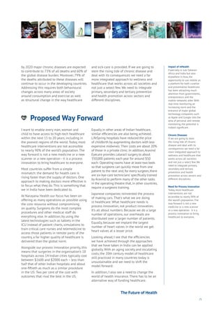 71
Proposed Way Forward
nergy
ood
Government
oyalty
rivacy
Resources
Transport
Travel
Water
Wealth
Work
Health
Learning
Impact of mHealth
Especially in sub-Saharan
Africa and India but also
elsewhere in Asia, the
opportunity to use mobile as
a platform for both curative
and preventative healthcare
has been attracting much
attention from governments,
entrepreneurs and the
mobile networks alike. With
real-time monitoring an
increasing norm and the
entrance of major global
technology companies such
as Apple and Google into the
area of personal and remote
monitoring, the potential is
indeed significant.
Chronic Diseases
If we are going to stem
the rising tide of chronic
disease and deal with its
consequences we need a far
more integrated approach to
wellness and healthcare that
works across all societies
and not just a select few. We
need to integrate primary,
secondary and tertiary
prevention and health
promotion across sectors and
different disciplines.
Need for Process Innovation
Today, most healthcare
interventions are not
accessible to nearly 90% of
the world’s population. The
way forward is not a new
medicine or a new scanner
or a new operation - it is a
process innovation to bring
healthcare to everyone.
by 2020 major chronic diseases are expected
to contribute to 73% of all deaths and 60% of
the global disease burden. Moreover, 79% of
the deaths attributed to these diseases will
continue to occur in the developing countries.
Addressing this requires both behavioural
changes across many areas of society
around consumption and exercise as well
as structural change in the way healthcare
and sick-care is provided. If we are going to
stem the rising tide of chronic disease and
deal with its consequences we need a far
more integrated approach to wellness and
healthcare that works across all societies and
not just a select few. We need to integrate
primary, secondary and tertiary prevention
and health promotion across sectors and
different disciplines.
I want to enable every man, woman and
child to have access to high-tech healthcare
within the next 15 to 20 years, including in
the poorest regions of the world. Today, most
healthcare interventions are not accessible
to nearly 90% of the world’s population. The
way forward is not a new medicine or a new
scanner or a new operation - it is a process
innovation to bring healthcare to everyone.
Most countries suffer from a simple
mismatch: the demand for health care is
rising faster than the supply of doctors. One
approach to making doctors more effective is
to focus what they do. This is something that
we in India have been dedicated to.
At Narayana Health our focus has been on
offering as many operations as possible using
the core resource without compromising
on quality. Surgeons do the most complex
procedures and other medical staff do
everything else. In addition, by using the
latest technologies such as tablets in the
ICU instead of patient charts, simulations to
train critical care nurses and telemedicine to
access those patients in remote parts of the
country, a far higher quality of healthcare is
delivered than the global norm.
Alongside our process innovation priority, this
means that surgeries in the organisation’s 18
hospitals across 14 Indian cities typically cost
between $1600 and $2000 each – less than
half that of other Indian hospitals and about
one-fiftieth as much as a similar procedure
in the US: Two per cent of the cost with
outcomes that rival the best in the US.
Equally in other areas of Indian healthcare,
similar efficiencies are also being achieved.
LifeSpring hospitals have reduced the price
of childbirth by augmenting doctors with less
expensive midwives: Their costs are about 20%
of those in a private clinic. In addition,Aravind
Eyecare provides cataract surgery to about
350,000 patients each year for around $50
each: Operating rooms have at least two beds
so that surgeons can quickly move from one
patient to the next and, for every surgeon, there
are six‘eye-care technicians’ specifically trained
by Aravind to perform many of the other tasks
in the operating theatre that, in other countries,
require a surgeons training.
Japanese companies reinvented the process
of making cars. That’s what we are doing
in healthcare: What healthcare needs is
process innovation, not product innovation.
It’s all about numbers. Because we do a large
number of operations, our overheads are
distributed over a larger number of patients.
Equally, because we implant the largest
number of heart valves in the world we get
heart valves at a lesser price.
Looking ahead, I see that the efficiencies
we have achieved through the approaches
that we have taken in India can be applied
globally. With an aging society and escalating
costs, the 20th century model of healthcare
still practiced in many countries today is
unsustainable and we need to shift the
model forward.
In addition, I also see a need to change the
world of health insurance. There has to be an
alternative way of funding healthcare.
The Future of Health
 