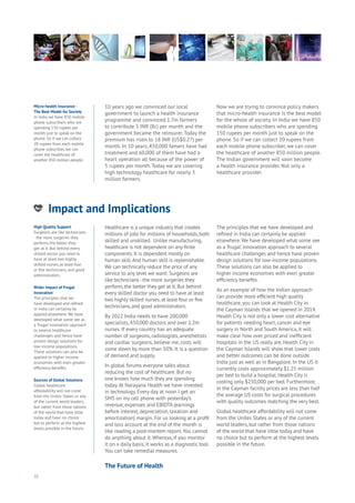 72
Impact and Implications
nergy
ood
Government
oyalty
rivacy
Resources
Transport
Travel
Water
Wealth
Work
Health
Learning
10 years ago we convinced our local
government to launch a health insurance
programme and convinced 1.7m farmers
to contribute 5 INR (8c) per month and the
government became the reinsurer. Today the
premium has risen to 18 INR (US$0.27) per
month. In 10 years, 450,000 famers have had
treatment and 60,000 of them have had a
heart operation all because of the power of
5 rupees per month. Today we are covering
high technology healthcare for nearly 3
million farmers.
Now we are trying to convince policy makers
that micro-health insurance is the best model
for the whole of society. In India we have 850
mobile phone subscribers who are spending
150 rupees per month just to speak on the
phone. So if we can collect 20 rupees from
each mobile phone subscriber, we can cover
the healthcare of another 850 million people.
The Indian government will soon become
a health insurance provider. Not only a
healthcare provider.
Healthcare is a unique industry that creates
millions of jobs for millions of households, both
skilled and unskilled. Unlike manufacturing,
healthcare is not dependent on any finite
components. It is dependent mostly on
human skill.And human skill is replenishable.
We can technically reduce the price of any
service to any level we want: Surgeons are
like technicians - the more surgeries they
perform, the better they get at it. But behind
every skilled doctor you need to have at least
two highly skilled nurses, at least four or five
technicians, and good administrators.
By 2022 India needs to have 200,000
specialists, 450,000 doctors and over 1.2m
nurses. If every country has an adequate
number of surgeons, radiologists, anesthetists
and cardiac surgeons, believe me, costs will
come down by more than 50%. It is a question
of demand and supply.
In global forums everyone talks about
reducing the cost of healthcare. But no
one knows how much they are spending
today.At Narayana Health we have invested
in technology. Every day at noon I get an
SMS on my cell phone with yesterday’s
revenue, expenses and EBIDTA (earnings
before interest, depreciation, taxation and
amortization) margin. For us looking at a profit
and loss account at the end of the month is
like reading a post-mortem report.You cannot
do anything about it. Whereas, if you monitor
it on a daily basis, it works as a diagnostic tool.
You can take remedial measures.
The principles that we have developed and
refined in India can certainly be applied
elsewhere.We have developed what some see
as a ‘frugal’ innovation approach to several
healthcare challenges and hence have proven
design solutions for low-income populations.
These solutions can also be applied to
higher income economies with even greater
efficiency benefits.
As an example of how the Indian approach
can provide more efficient high quality
healthcare, you can look at Health City in
the Cayman Islands that we opened in 2014.
Health City is not only a lower cost alternative
for patients needing heart, cancer and eye
surgery in North and South America, it will
make clear how over priced and inefficient
hospitals in the US really are. Health City in
the Cayman Islands will show that lower costs
and better outcomes can be done outside
India just as well as in Bangalore. In the US it
currently costs approximately $1.25 million
per bed to build a hospital. Health City is
costing only $250,000 per bed. Furthermore,
in the Cayman facility prices are less than half
the average US costs for surgical procedures
with quality outcomes matching the very best.
Global healthcare affordability will not come
from the Unites States or any of the current
world leaders, but rather from those nations
of the world that have little today and have
no choice but to perform at the highest levels
possible in the future.
High Quality Support
Surgeons are like technicians
- the more surgeries they
perform, the better they
get at it. But behind every
skilled doctor you need to
have at least two highly
skilled nurses, at least four
or five technicians, and good
administrators.
Wider Impact of Frugal
Innovation
The principles that we
have developed and refined
in India can certainly be
applied elsewhere. We have
developed what some see as
a ‘frugal’ innovation approach
to several healthcare
challenges and hence have
proven design solutions for
low-income populations.
These solutions can also be
applied to higher income
economies with even greater
efficiency benefits.
Sources of Global Solutions
Global healthcare
affordability will not come
from the Unites States or any
of the current world leaders,
but rather from those nations
of the world that have little
today and have no choice
but to perform at the highest
levels possible in the future.
Micro-health Insurance -
The Best Model for Society
In India we have 850 mobile
phone subscribers who are
spending 150 rupees per
month just to speak on the
phone. So if we can collect
20 rupees from each mobile
phone subscriber, we can
cover the healthcare of
another 850 million people.
The Future of Health
 