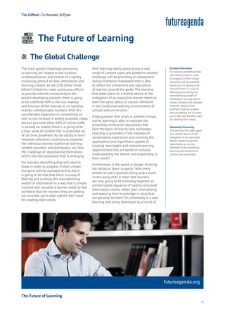 75
Work
Health
Learning
The main global challenges pertaining
to learning are related to the curation,
contextualisation and control of a rapidly
increasing amount of data, information and
learning content. As the O3B (‘other three
billion’) initiatives make continuous efforts
to provide internet connectivity to the
world’s developing markets, there is going
to be a definite shift in the use, makeup
and function of the internet as its usership
reaches unfathomable numbers. With this
considerable expansion in connectivity, as
well as the increase in widely available cheap
devices at a time when 60% of online traffic
is already on mobile, there is a going to be
a tidal wave of content that is accessible all
of the time, anywhere. As the ability to learn
whatever, whenever continues to empower
the individual learner, traditional learning
content providers and distributors will face
the challenge of repositioning themselves
within the new ecosystem that is emerging.
For learners, everything they will need to
know in order to progress in their chosen
discipline will be available online, but it
is going to be vital that there is a way of
filtering and curating this overwhelming
wealth of information in a way that is simple,
intuitive and valuable. A learner needs to feel
confident that the answers they are getting
are accurate, up-to-date and the best input
for meeting their needs.
With learning taking place across a vast
range of content types and platforms another
challenge will be providing an assessment
and accreditation framework that is able
to reflect the investment and aspirations
of learners around the globe. The learning
that takes place on a mobile device at the
instigation of an inquisitive learner needs to
have the same status as courses delivered
in the traditional learning environments of
schools and universities.
A key question that arises is whether virtual,
online learning is able to replicate the
powerfully immersive interactions that
form the basis of face-to-face exchanges.
Learning is grounded in the interplay of
conversation, experience and meaning. Are
applications and algorithms capable of
creating meaningful and relevant learning
opportunities that are based on actually
understanding the learner and responding to
their needs?
Furthermore, is the world in danger of losing
the ability to ‘learn’ properly? With every
answer to every question being only a touch
screen away, does it mean that learners
are only going to be threading together an
uninterrupted sequence of hastily-consumed
information chunks rather than internalising
and applying their knowledge in ways that
are personal to them? Or, conversely, is a new
learning skill being developed as a result of
futureagenda.org
The Global Challenge
Energy
Food
Government
Loyalty
Privacy
Resources
Transport
Travel
Water
Wealth
Work
Health
Learning
Tim Gifford - Co-founder, ELTjam
The Future of Learning
Curated Information
For learners, everything they
will need to know in order
to progress in their chosen
discipline will be available
online, but it is going to be
vital that there is a way of
filtering and curating this
overwhelming wealth of
information in a way that is
simple, intuitive and valuable.
A learner needs to feel
confident that the answers
they are getting are accurate,
up-to-date and the best input
for meeting their needs.
Standards of Learning
The learning that takes place
on a mobile device at the
instigation of an inquisitive
learner needs to have the
same status as courses
delivered in the traditional
learning environments of
schools and universities.
The Future of Learning
 