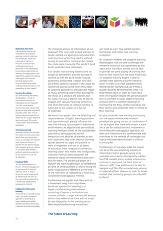 76
the immense amount of information at our
disposal? This skill could enable learners to
locate, extract and apply precisely what they
need, precisely when they need it, without
having to wrack their memories for classes
they took years previously. The words “I don’t
know” would become redundant.
It is certain that learning material will no
longer be delivered in discrete packets of
content as with the print model. Instead,
publishers and content creators will have
all of their content available in the cloud for
learners to access as and when they need
to. Learning content will emulate the model
of music streaming; rather than purchasing
the music as a product, the listener pays
for access. As such, a learner will be able to
engage with valuable learning content as
and when they need to without needing to
subscribe to full courses or a full set
of materials.
We would also predict that the flexibility and
responsiveness of digital learning platforms
and approaches will greatly influence the
way that learning is promoted in traditional
environments. As adaptive and personalised
learning develops thanks to the considerable
data that is being captured on the
behaviours and abilities of learners, so too
will classrooms and other physical learning
spaces become less rigid and passive in
their arrangement and use. In all levels
of education, from reception to university,
learning spaces will evolve into configurable,
inductive interfaces that empower the
learner to create an environment that works
best for them. The ancient paradigm of a
teacher-led learning approach as represented
by rows of identical desks or chairs facing the
same single point of reference at the front
of the room will be replaced by a more fluid,
collaborative pedagogical method.
Furthermore, we predict that there will be
a movement away from a top-down,
broadcast approach of learning to a
hyper-collaborative global network
consisting of learners, institutions and
content providers. Larger entities will emerge
within that network but there will no longer
be any oligopolies in the learning sector.
Well-established learning institutions
will need to learn how to best position
themselves within this new learning
ecosystem.
It’s uncertain whether the adaptive learning
technologies that are able to leverage the
immense amount of data generated by and
about each individual learner will be able
to provide the same quality of learning that
face-to-face instruction has done historically.
An adaptive learning engine is able to
identify what content a learner needs to
cover in order to achieve predetermined
objectives, for example, but can it help a
learner discover for themselves what it is
they need to learn in order to reach their
own set of goals? Despite the personalisation
that is provided through adaptive learning
products there is still the challenge of
maintaining the focus on the individual and
their desires and ambitions when it comes to
their learning.
It’s also uncertain how learning institutions
and the hyper-collaborative network
paradigm are going to exist in combination. It
can be argued that there will remain a place
and a use for institutions that implement a
more deductive pedagogical approach, but
how such institutions will communicate and
contribute to the network of connected and
highly-motivated learner/users is difficult
to anticipate.
Furthermore, it’s not clear what the impact
will be of the overwhelming amount of
information that is going to going to be
available once internet connectivity reaches
the O3B markets and as mobile interactions
continue to represent the lion’s share of
internet traffic. How will learners be able to
navigate and filter the overwhelming volume
of material at their disposal in order to locate
content that is directly going to be of benefit
to them?
Replicating Face-time
A key question that arises
is whether virtual, online
learning is able to replicate
the powerfully immersive
interactions that form
the basis of face-to-face
exchanges. Learning is
grounded in the interplay of
conversation, experience and
meaning.Are applications and
algorithms capable of creating
meaningful and relevant
learning opportunities
that are based on actually
understanding the learner and
responding to their needs?
Knowing Everything
Is a new learning skill being
developed as a result of
the immense amount of
information at our disposal?
This skill could enable
learners to locate, extract and
apply precisely what they need,
precisely when they need it,
without having to wrack their
memories for classes they took
years previously.The words
“I don’t know” would become
redundant.
Streaming Learning
Learning content will emulate
the model of music streaming;
rather than purchasing the
music as a product, the listener
pays for access.As such, a
learner will be able to engage
with valuable learning content
as and when they need to
without needing to subscribe
to full courses or a full set
of materials.
Paradigm Shifts
The ancient paradigm of a
teacher-led learning approach
as represented by rows of
identical desks or chairs
facing the same single point
of reference at the front of
the room will be replaced by
a more fluid, collaborative
pedagogical method.
Collaborative Networked
Learning
There will be a movement away
from a top-down,broadcast
approach of learning to a
hyper-collaborative global
network consisting of learners,
institutions and content providers.
The Future of Learning
 