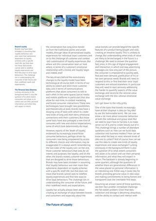 82
Beyond Loyalty
Brands may have been
mistaken in assuming that
‘loyalty’ behaviour was
ever more than ephemeral,
dependent on loyalty
schemes with a specific
shelf-life; but that does
not mean that brands
cannot seek to redefine
loyalty experiences and
find new ways to drive loyal
behaviours. The challenge
lies in understanding the
consumer of the future, and
their redefined needs and
expectations.
The Personal Data Dilemma
Lurking ominously in the
background there is also the
question of to what extent
consumers will allow us to
collect and use their personal
information, and what they
will expect in return.
the conversation has long since moved
on from the traditional points and prizes
models, through ideas of personalised loyalty
experiences for individual loyal customers, and
on to the challenge of customer and context
-led customisation of loyalty experiences. But
where will this conversation lead us? And
where, in terms of a customer’s emotional
relationship with a brand, will ‘loyalty’ begin
and indeed, end?
The key drivers behind the evolutionary
changes to the loyalty model have been
technological of course, both in terms of our
ability to collect and store more customer
data, and in terms of communications
platforms that allow consumers to talk to
each other in the same spaces (social media
and mobile platforms in particular) that also
allow for real-time, in-context marketing
and brand-consumer interactions.These new
technologies have brought new possibilities,
and theoretically at least, brands now have a
dizzying array of tools with which to create
new kinds of long and short term, emotional
connections with their customers. But those
same tools have also presaged a new kind of
consumer, with new and distinct expectations,
some of which look determinedly dis-loyal.
However, reports of the ‘death of loyalty’,
evidenced by increasingly brand-fickle
consumer behaviours, perhaps driven by
consumers now being empowered by access
to different choices and information, may be
exaggerated. It is always worth remembering
the two sides of the loyalty coin: on the one,
those customer behaviours that look, for all
intents and purposes, like loyalty; and on the
other, the brand-created, customer experiences
that are designed to drive those behaviours.
Brands may have been mistaken in assuming
that ‘loyalty’ behaviour was ever more than
ephemeral, dependent on loyalty schemes
with a specific shelf-life; but that does not
mean that brands cannot seek to redefine
loyalty experiences and find new ways to
drive loyal behaviours.The challenge lies in
understanding the consumer of the future, and
their redefined needs and expectations.
Loyalty has actually always been about
creating an exchange of value between brands
and consumers and especially about the
value brands can provide beyond the specific
features of a product being bought and sold,
creating an emotive loyalty.This is unlikely to
change. But understanding what kinds of value
are likely to be exchanged in the future is a
challenge.We need to answer the question
fast, since, in this age of digital engagement
and interaction, in which one-way advertising
messages are now only part of the picture,
the consumer is empowered to quickly seek,
find and even demand, gratification of his or
her own personal needs. Brands will need to
respond to this, or find that their once ‘loyal’
customers are enticed elsewhere. In particular
they will need to start seriously addressing
the ‘harder to quantify’ aspects of the value
exchange, and reconcile the rational value
exchange with the less rational emotional
value exchange.
Let’s get down to the nitty gritty.
One of the tools that brands increasingly
have at their disposal is data (or ‘big data’
to use the fashionable term). We can now
know a lot more about consumer behaviour
at both the individual and group level. But
we need to learn how to harness it, to make
sense out of it, and to create beauty out of it.
This challenge brings a number of attendant
questions such as: how can we build data
collection into business models? How can we
know what the best or most relevant kinds of
data are to collect? And of course, how can we
use this data to create new kinds of loyalty
experiences and value exchanges? Lurking
ominously in the background there is also
the question of to what extent consumers
will allow us to collect and use their personal
information, and what they will expect in
return.The backlash is already beginning in
some quarters, although the questions of
whether there are generational differences in
the value placed on personal information is
an interesting one. Either way, it looks like, for
brands, providing genuine value in new ways
and making commitments to being honest and
transparent look like inevitable first steps.
Assuming we answer some of these questions,
we then face another immediate challenge:
the ‘fat wallet’ problem. Given that data
collection and storage is becoming ubiquitous,
and the ability to contact and interact with
The Future of Loyalty
 