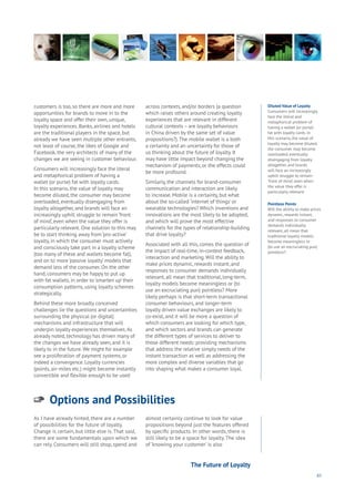 83
Options and Possibilities
Aging
Cities
Commerce
Connectivity
Data
Education
Energy
Food
Government
Loyalty
Privacy
Resources
Transport
Travel
Water
Wealth
Work
Health
Learning
As I have already hinted, there are a number
of possibilities for the future of loyalty.
Change is certain, but little else is. That said,
there are some fundamentals upon which we
can rely. Consumers will still shop, spend and
almost certainly continue to look for value
propositions beyond just the features offered
by specific products. In other words, there is
still likely to be a space for loyalty. The idea
of ‘knowing your customer’ is also
customers is too, so there are more and more
opportunities for brands to move in to the
loyalty space and offer their own, unique,
loyalty experiences. Banks, airlines and hotels
are the traditional players in the space, but
already we have seen multiple other entrants,
not least of course, the likes of Google and
Facebook, the very architects of many of the
changes we are seeing in customer behaviour.
Consumers will increasingly face the literal
and metaphorical problem of having a
wallet (or purse) fat with loyalty cards.
In this scenario, the value of loyalty may
become diluted, the consumer may become
overloaded, eventually disengaging from
loyalty altogether, and brands will face an
increasingly uphill struggle to remain ‘front
of mind’, even when the value they offer is
particularly relevant. One solution to this may
be to start thinking away from ‘pro-active’
loyalty, in which the consumer must actively
and consciously take part in a loyalty scheme
(too many of these and wallets become fat),
and on to more ‘passive loyalty’ models that
demand less of the consumer. On the other
hand, consumers may be happy to put up
with fat wallets, in order to ‘smarten up’ their
consumption patterns, using loyalty schemes
strategically.
Behind these more broadly conceived
challenges lie the questions and uncertainties
surrounding the physical (or digital)
mechanisms and infrastructure that will
underpin loyalty experiences themselves.As
already noted, technology has driven many of
the changes we have already seen, and it is
likely to in the future. We might for example
see a proliferation of payment systems, or
indeed a convergence. Loyalty currencies
(points, air-miles etc.) might become instantly
convertible and flexible enough to be used
across contexts, and/or borders (a question
which raises others around creating loyalty
experiences that are relevant in different
cultural contexts – are loyalty behaviours
in China driven by the same set of value
propositions?).The mobile wallet is a both
a certainty and an uncertainty for those of
us thinking about the future of loyalty. It
may have little impact beyond changing the
mechanism of payments, or the effects could
be more profound.
Similarly, the channels for brand-consumer
communication and interaction are likely
to increase. Mobile is a certainty, but what
about the so-called ‘internet of things’ or
wearable technologies? Which inventions and
innovations are the most likely to be adopted,
and which will prove the most effective
channels for the types of relationship-building
that drive loyalty?
Associated with all this, comes the question of
the impact of real-time, in-context feedback,
interaction and marketing.Will the ability to
make prices dynamic, rewards instant, and
responses to consumer demands individually
relevant, all mean that traditional, long-term,
loyalty models become meaningless or (to
use an excruciating pun) pointless? More
likely perhaps is that short-term transactional
consumer behaviours, and longer-term
loyalty driven value exchanges are likely to
co-exist, and it will be more a question of
which consumers are looking for which type,
and which sectors and brands can generate
the different types of services to deliver to
those different needs: providing mechanisms
that address the relative simply needs of the
instant transaction as well as addressing the
more complex and diverse variables that go
into shaping what makes a consumer loyal.
Diluted Value of Loyalty
Consumers will increasingly
face the literal and
metaphorical problem of
having a wallet (or purse)
fat with loyalty cards. In
this scenario, the value of
loyalty may become diluted,
the consumer may become
overloaded, eventually
disengaging from loyalty
altogether, and brands
will face an increasingly
uphill struggle to remain
‘front of mind’, even when
the value they offer is
particularly relevant.
Pointless Points
Will the ability to make prices
dynamic, rewards instant,
and responses to consumer
demands individually
relevant, all mean that
traditional loyalty models
become meaningless or
(to use an excruciating pun)
pointless?
The Future of Loyalty
 