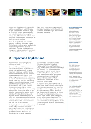 85
Impact and Implications
Aging
Cities
Commerce
Connectivity
Data
Education
Energy
Food
Government
Loyalty
Privacy
Resources
Transport
Travel
Water
Wealth
Work
Health
Learning
The implications of everything I have
discussed are broad.
Consumers’ ideas of utility value and
similarly expectations of loyalty are likely
to move from a recognition of the value
in standard and ‘always available’ loyalty
propositions to dynamic, exciting, changing
and variable experiences that are ‘here
today’ and ‘gone tomorrow’. This will mean
an increase in customer-driven engagement
in order to see what is or isn’t available at
any given moment, rather than the annual
‘collect, save, spend’ patterns. However,
we must address exactly what kinds of
emotional connections can be created
between brands and consumers, and explore
the levers that might brands might be able
to pull to create them, that are not simply
reliant on the rational economic levers
of points, rewards and monetary value. In
doing so, of course, we may discover that the
irrational emotional connections are even
more valuable than the rational economic
ones that have so far dominated.
Finally, lying behind all of these discussions,
and the fact of brands and consumers
beginning to interact more frequently and
directly, with more customer information
sought, collected and utilised, we are
also likely to see increases in external
(governmental) intervention and the
possibility of regional or national
‘balkanisation’ in terms of the different
ways in which brand-consumer relationships
are regulated. This could happen even
as companies attempt to move against
such trends by, for example, initiating
cross platform integrations of customer
management in which every brand
touchpoint is connected (without
recognition of borders) and actively
collecting customer data.
In economic terms, the need for brands to
have access to the resources (especially the
technical resources) to take part in this new
world of customer engagement may begin
to crowd out smaller players, at least in
the short term. And competition for loyalty
is likely to mean squeezed margins even
for the bigger players. In the coming years,
brands will need to be disruptive in their
thinking about loyalty, seeking new kinds of
value proposition, exploring different models
and redefining the very ways in which loyalty
is conceived.
In terms of actively innovating, brands will
need to explore different possibilities and
be open to new models. Innovation might
be encouraged through strategic alliances
with unlikely bedfellows for example,
perhaps from different sectors, or from clever
acquisition, or investment in or promotion of
(lean) start-ups or suppliers.
Above all though, brands must place the
customer at the heart of business models.
This is likely to involve creating new business
models and organisational structures
that allow for customer engagement and
management to become a core function that
cuts across traditional silos, and helps to
focus entire businesses on the contextual
needs and value opportunities for different
audiences at different stages of a customer
journey or experience.
Dynamic Experiences
Consumers ideas of
utility value and similarly
expectations of loyalty
are likely to move from a
recognition of the value
in standard and ‘always
available’ loyalty propositions
to dynamic, exciting, changing
and variable experiences
that are ‘here today’ and
‘gone tomorrow’. for different
audiences at different stages
of a customer journey
or experience.
New Value, Different Models
In the coming years, brands
will need to be disruptive
in their thinking about
loyalty, seeking new kinds of
value proposition, exploring
different models and
redefining the very ways in
which loyalty is conceived.
Extreme Customer Centricity
Brands must place the
customer at the heart of
their business models.
This is likely to involve
creating new business
models and organisational
structures that allow for
customer engagement and
management to become a
core function that cuts across
traditional silos, and helps
to focus entire businesses
on the contextual needs
and value opportunities
for different audiences at
different stages of a customer
journey or experience.
The Future of Loyalty
 