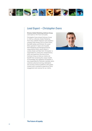 86
Director, Global Marketing, Collinson Group.
Lead expert on the Future of Loyalty.
Christopher Evans joined Collinson Group
in 2103 as a Director, Global Marketing
from Coty, a $4.6bn fragrance and cosmetics
company with brands such as Calvin Klein,
Davidoff, adidas and Rimmel. His career
there spanned 17 years and included
both Marketing and Managing Director
responsibility within teams based in
London, Dubai and New York. Christopher is
responsible for uniting the complementary
skills and experience we have across
Collinson Group so that our clients can
benefit from accessing this unique wealth
of knowledge and capability. Christopher is
also responsible for Collinson Latitude, which
combines advanced earning, redemption
and ancillary revenue platforms with global
content and e-commerce expertise to drive
engagement and revenue for our clients.
Lead Expert – Christopher Evans
The Future of Loyalty
 