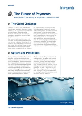 89
futureagenda.org
Aging
Cities
Commerce
Connectivity
Data
Education
Energy
Food
Government
Loyalty
Privacy
Resources
Transport
Travel
Water
Wealth
Work
Health
Learning
Mastercard
The Future of Payments
How payments are helping to shape the future of commerce
Options and Possibilites
Aging
Cities
Commerce
Connectivity
Data
Education
Energy
Food
Government
Loyalty
Privacy
Resources
Transport
Travel
Water
Wealth
Work
Health
Learning
The Global Challenge
Aging
Cities
Commerce
Connectivity
Data
Education
Energy
Food
Government
Loyalty
Privacy
Resources
Transport
Travel
Water
Wealth
Work
Health
Learning
Commerce has always been defined as the
interchange of goods and services for money.
It still is, but the way commerce is conducted
is in the middle of sweeping change.
Merchants that anticipate these changes
and prepare for them will win; others will
struggle to survive.
Cash was invented in the 7th century and
since then, broadly speaking, it has been the
most common way to pay for the transfer of
goods and services. Market places and shops
have always been useful as central points to
find products we need. Shopkeepers have
always played an important part in choosing
the right transaction, providing valuable
information about products and services
and facilitating choice. Over the last decade
however these transaction stalwarts are
being challenged because the retail payment
process is undergoing a transformation. As
electronic payments get easier, is there a
need for coins and notes? As the Internet
gives the corner shop a global footprint, how
will retailers respond to and support their
new customers? And, logistics and supply
chain issues aside, which payment options
will ensure secure and efficient transactions?
Starting with the cash debate. It’s true that
developed countries are becoming ever
less dependent on cash, as debit and credit
cards,“virtual wallets” and other substitutes
grow in popularity. In developing countries
cash and bartering has been the prominent
method of exchange particularly as the
vast majority of people are unbanked. This
however is changing; in Kenya, for example,
over 80% of adults have a mobile money
account1
. Although electronic and mobile
money systems are generally safe and
effective methods of payment it is not all
straight forward. Success of these systems
depends on creating incremental value for
consumers and merchants and changing
behaviour. This is the reason that while
there has been significant progress, 85% of
global payment transactions are still made
with cash1
. So what is the future of cash?
What electronic payment forms are likely
to be successful in the future? If we really
are heading for a cashless world then what
would this mean for retailers?
The Future of Payments
 