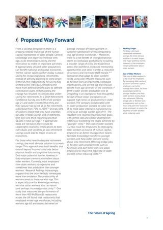 9
Proposed Way ForwardAging
Cities
Commerce
Connectivity
Data
Education
Energy
Food
Government
Loyalty
Privacy
Resources
Transport
Travel
Water
Wealth
Work
Health
Learning
From a societal perspective, there is a
pressing need to make use of the human
capital represented in older people. General
knowledge and expertise increase with
age, as do emotional stability and the
motivation to invest in important activities.
If appropriately utilized, older populations
can benefit national and global economies.
Yet the clarion call to workers today is about
saving for increasingly long retirements,
instead of actively planning to work longer.
In the US, the responsibility for saving has
shifted to the individual, reflecting the
move from defined benefit plans to defined
contribution plans. Unfortunately, the
change has resulted in considerable under-
saving for retirements. In a 2014 Retirement
Confidence Survey, only 64% of all workers
age 25 and older reported that they and
their spouse had saved at all for retirement,
a decrease from 75% in 2009.12
Overall, 60%
of workers report that they have less than
$25,000 in total savings and investments,
with over one third reporting less than
$1,000 in total savings.13
If appropriate
steps are not taken, there could be
catastrophic economic implications to both
individuals and societies, as low retirement
savings could lead to major strains on
economies.
For those who have inadequate retirement
savings, the most obvious solution is to work
longer. This approach may hold benefits that
extend beyond income to include better
physical health and cognitive functioning.
One major potential barrier, however, is
that employers remain ambivalent about
older workers. Currently, most employers’
view older workers as expensive and
sometimes less productive than younger
workers. Research findings increasingly
suggest that the latter reflects stereotypes
more than evidence. The productivity of
workers tends to increase with age. This
is especially true for knowledge workers,
yet blue collar workers also can retain
(and perhaps increase) productivity.14
One
study that measured the performance of
more than 400 McDonald’s restaurants
across the UK found that restaurants that
employed mixed-age workforces, including
workers age 60 and above, delivered an
average increase of twenty percent in
customer satisfaction levels compared to
less age diverse workforces.15
Moreover,
there is a net benefit of intergenerational
teams on workplace productivity, including
a broader range of skills and experience
across the workforce, increased mentorship
opportunities and skills transfer, a reduction
in turnover, and increased staff morale.16,17
Companies that adapt to older workers’
needs using cost-efficient measures such
as flexible work arrangements, workplace
modifications, and on-the-job training can
benefit from age diversity in the workforce.18
BMW’s older worker production line at
Dingolfing is an example of how thoughtful
design of blue-collar workplaces can
support high levels of productivity in older
workers. The company collaborated with
its older production workers to tailor one
of its most labor intensive manufacturing
lines to an average worker age of 47. The
resultant line reached its production goals
with defect rate and worker absenteeism
meeting or exceeding the levels achieved by
“younger” lines.19
The cost of older workers
is a real issue for employers. By leveraging
older workers as source of human capital,
employers can better manage their talent,
facilitate knowledge transfer to younger
workers, and help older workers slowly
phase into retirement. Offering bridge jobs
or flexible work arrangements such as
flex hours and part-time work will allow
employers to retain the expertise of older
workers while reducing costs.20,21
The Future of Ageing
Working Longer
For those who have
inadequate retirement
savings, the most obvious
solution is to work longer...
One major potential barrier,
however, is that employers
remain ambivalent about
older workers.
Cost of Older Workers
The cost of older workers is
a real issue for employers.
By leveraging older workers
as source of human capital,
employers can better
manage their talent, facilitate
knowledge transfer to
younger workers, and help
older workers slowly phase
into retirement. Offering
bridge jobs or flexible work
arrangements such as flex
hours and part-time work will
allow employers to retain the
expertise of older workers
while reducing costs
 