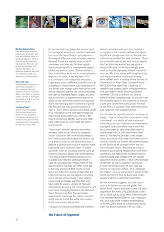 90
It’s no surprise that, given the avalanche of
technological innovation, retailers have had
to extend the ways they accept payments,
thinking of different ways to meet customer
demand. There are myriad ways in which
customers can now pay for their goods
like e-shopping with a smartphone, laptop,
tablet and even in store.“Omnichannel” is
the current buzz word and is a multichannel
approach to sales. A key element of it
is a consistent and integrated shopping
experience across different channels such as
a desktop or mobile device, by telephone or
in a bricks and mortar store. Many brick-and-
mortar retailers around the world including
the likes of Walmart, Tesco, Target, and Best
Buy have built an ecommerce presence to
adapt to the new environment but perhaps
more interestingly, even ecommerce giants
like Amazon are now planning physical
stores. So is omnichannel just a buzz word?
How important is the consistent shopping
experience across channels? What is the
future of physical stores? Can bricks keep
pace with clicks or is it in fact the other
way around?
These omni-channel options mean that
retailers have to work hard to complete
a sale. Online or off line the challenge is
the same, to provide a personal service but
on a global scale; as the economist puts it
despite a global market place retailers have
to provide each customer with “a single
salesman with an unfailing memory and an
uncanny intuition about their preferences”.
Few would argue that the judicial use of
big data will help but although there is
a lot of talk about its efficacy most of the
opportunities big data can offer have yet
to be fully exploited. The reality is that
there are different chunks of data that are
collected, stored and managed in multiple
ways. On top of this much is still locked
away, stuck on legacy systems that will
take years to unpick. Access to relevant
information let along the crunching of it will
take some doing. Big retailers like Walmart,
Tesco, Target, and Best Buy are better
positioned to leverage big data to tap the
omnichannel trend. But what can smaller
bricks and mortar stores do?
The point of interaction (POI), the moment
where customers and merchants interact
to complete the transaction has undergone
significant change over the last decade and
indications are that this will continue. There
are multiple ways to pay and we can expect
the “can’t find my wallet” excuse to be a
thing of the past as we increasingly grow
used to mobile payments. Global standards
such as EMV have added additional security,
and many now think nothing of buying
their coffee’s with a mobile phone thanks to
innovations in Near Field Communication
(NFC). Recently Apple Pay is looking to
redefine the process again using biometrics
and card tokenization. Holding a phone
however is likely to remain just one of
several widely accepted ways to pay but how
the multiple options will combine to ensure
a safe and convenient transaction method
at the POI is a question that both merchants
and customers are grappling with.
For retailers an age-old concern continues to
niggle. How can they offer value-add to their
customers? In a world of unprecedented
information access customers are now better
equipped to dictate what they want, what
price they want to pay, when they want it,
where they want it and from whom they
want it. The buying process is no longer
linear but ducks and dives from tablets to in-
store to mobile via friends’ recommendations
to the opinions of strangers then back to
the computer again. Retailers, striving to
maintain an ongoing relationship with their
customers, are faced with multiple ways to
communicate and engage and can gather
data from many sources. Those who manage
to connect to their customers can build
a more detailed picture of who they are
selling to than ever before. The challenge
for retailers is, in a world where social media
drives commerce, how to build and retain
loyalty and trust with their customers.
All the evidence suggests that the use of
cash is in decline across the globe. The
World Bank reports that there were 83 cash
dispensers for every 100,000 adults in the
US in 2008 but by 2012 there were only 68.
The Federal Reserve Bank of San Francisco
has also published a report showing that
in America, the share of transactions using
cash has fallen; between 1993 to 2013,
Big Data Opportunities
Few would argue that the
judicial use of big data will
help but although there is a
lot of talk about its efficacy
most of the opportunities
big data can offer have yet
to be fully exploited. The
reality is that there are
different chunks of data that
are collected, stored and
managed in multiple ways.
Bricks and Clicks
Is omnichannel just a buzz
word? How important is
the consistent shopping
experience across channels?
What is the future of physical
stores? Can bricks keep pace
with clicks or is it in fact the
other way around?
The End of Cash?
All the evidence suggests
that the use of cash is in
decline across the globe…
Cash takes time to get at, is
riskier to carry, and by most
estimates, cash costs society
as much as 1.5% of GDP.
The Future of Payments
 