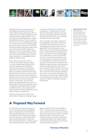 91
Proposed Way Forward
Aging
Cities
Commerce
Connectivity
Data
Education
Energy
Food
Government
Loyalty
Privacy
Resources
Transport
Travel
Water
Wealth
Work
Health
Learning
Enabling Financial Inclusion
With governments,
international development
agencies, academics and
the private sector, making
financial inclusion a priority
on the agenda, it is likely we
will see a significant portion
of the 2.5 billion currently
unbanked adults armed with
electronic payments products
in the future.
although the American economy grew in
real (inflation-adjusted) terms by 65%,
notes of $50 or lower grew by just 19%. In
comparison to this share of debit and credit
card payments increased by 20% in US in
the 5 years starting 2006 based on analysis
by MasterCard analysis. There are several
reasons for this. First, Cash takes time to get
at, is riskier to carry, and by most estimates,
cash costs society as much as 1.5% of GDP1
.
Second, merchants make fewer profits using
cash. In fact when benefits of electronic
payments such as driving greater customer
satisfaction and loyalty for merchants over
cash are considered, MasterCard’s research
shows merchants can make $40K more in
profits for $1MM in sales.
Third, Cash by comparison can be a
hindrance to financial inclusion. Indeed
in a recent study MasterCard found that
electronic payments are an effective
entry point for financial inclusion. With
governments, international development
agencies, academics and the private sector,
making financial inclusion a priority on the
agenda, it is likely we will see a significant
portion of the 2.5 billion currently unbanked
adults armed with electronic payments
products in the future. Over the next
decade cash quite possibly will lose out to
technology. And electronic payments are not
confined to the developed world; in Kenya
over 80% of adults—use a mobile-phone
payment service called M-PESA that can also
cater to business customers too.
Turning to the real world of bricks and
mortar retail. Retailers are finding it tough
to keep up with their more nimble online
counterparts. First they have to contend
with the costs of floor space but they also
have to acknowledge that their customers
have more choices and are more informed
that they have ever been before.
How to manage cross border commerce is
a big challenge. Our research shows that
since 2009, international visitor arrivals
and spending have grown faster than real
global GDP. It also forecasts that cross-
border visitors to the 10 leading destination
cities will spend $136 billion during 2014.
Even a 1 percent share of a leading market
such as New York or London is near $200
million in annual revenue. Despite its size
and strong growth, cross-border commerce
is a challenging area. When international
travellers arrive, merchants sometimes have
difficulty recognizing them, anticipating their
needs and catering to them. Even worse,
most merchants neither recognize the size of
the cross-border opportunity nor understand
their current share. Cross border spending is
not a trivial issue and the challenge for the
next decade is to build wider understanding
of the opportunity and create ways in which
retailers can better understand customers
from abroad.
It is clear that omnichannel commerce is
here to stay. MasterCard’s SpendingPulse
report is showing that U.S. ecommerce is
growing at double digits year-over-year
as compared to total retail sales (ex-auto),
which are growing in single digits. While
stores may be becoming less important,
they are not dead and are an integral part of
the purchasing process; close to 20 billion
people visited US malls in Nov and Dec in
20132
. Providing a consistent experience
across channels will be critical; our research
shows that spend by omnichannel customers,
those who shops across more than one
channel and value a consistent experience,
is significantly higher than single-channel
customers, those who shop via one channel
across all verticals (Figure 1).
The Future of Payments
 