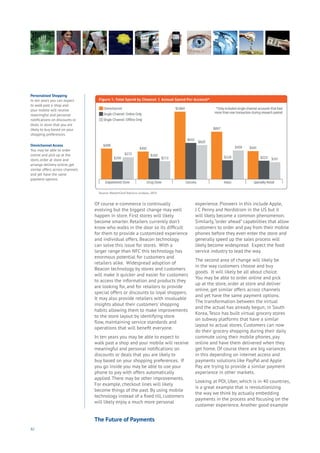 92
Of course e-commerce is continually
evolving but the biggest change may well
happen in store. First stores will likely
become smarter. Retailers currently don’t
know who walks in the door so its difficult
for them to provide a customized experience
and individual offers. Beacon technology
can solve this issue for stores. With a
larger range than NFC this technology has
enormous potential for customers and
retailers alike. Widespread adoption of
Beacon technology by stores and customers
will make it quicker and easier for customers
to access the information and products they
are looking for, and for retailers to provide
special offers or discounts to loyal shoppers.
It may also provide retailers with invaluable
insights about their customers’ shopping
habits allowing them to make improvements
to the store layout by identifying store
flow, maintaining service standards and
operations that will benefit everyone.
In ten years you may be able to expect to
walk past a shop and your mobile will receive
meaningful and personal notifications on
discounts or deals that you are likely to
buy based on your shopping preferences. If
you go inside you may be able to use your
phone to pay with offers automatically
applied. There may be other improvements.
For example, checkout lines will likely
become things of the past. By using mobile
technology instead of a fixed till, customers
will likely enjoy a much more personal
experience. Pioneers in this include Apple,
J C Penny and Nordstrom in the US but it
will likely become a common phenomenon.
Similarly,“order ahead” capabilities that allow
customers to order and pay from their mobile
phones before they even enter the store and
generally speed up the sales process will
likely become widespread. Expect the food
service industry to lead the way.
The second area of change will likely be
in the way customers choose and buy
goods. It will likely be all about choice.
You may be able to order online and pick
up at the store, order at store and deliver
online, get similar offers across channels
and yet have the same payment options.
The transformation between the virtual
and the actual has already begun; in South
Korea, Tesco has built virtual grocery stores
on subway platforms that have a similar
layout to actual stores. Customers can now
do their grocery shopping during their daily
commute using their mobile phones, pay
online and have them delivered when they
get home. Of course there are big variances
in this depending on internet access and
payments solutions like PayPal and Apple
Pay are trying to provide a similar payment
experience in other markets.
Looking at POI, Uber, which is in 40 countries,
is a great example that is revolutionizing
the way we think by actually embedding
payments in the process and focusing on the
customer experience. Another good example
Personalised Shopping
In ten years you can expect
to walk past a shop and
your mobile will receive
meaningful and personal
notifications on discounts or
deals in store that you are
likely to buy based on your
shopping preferences.
Omnichannel Access
You may be able to order
online and pick up at the
store, order at store and
arrange delivery online, get
similar offers across channels
and yet have the same
payment options.
The Future of Payments
 