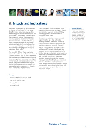 95
Impacts and Implications
Aging
Cities
Commerce
Connectivity
Data
Education
Energy
Food
Government
Loyalty
Privacy
Resources
Transport
Travel
Water
Wealth
Work
Health
Learning
Low Value Payments
One area in payments that
is likely to see significant
transformation is low value
payments - everyday, high-
frequency purchases for
which cash is used (typically
sub $10 transactions) and
make-up the bulk of cash.
Merchants should invest in key capabilities
to position for the future.The first is big
data.They need to start developing a big
data strategy and develop a roadmap for the
next 10 years. Big data will give merchants
the opportunity to serve the increasingly
powerful customer and enhance the retail
store experience in order to create a truly
omnichannel experience.The good news
is that merchants don’t need to depend on
in-house capabilities; there are third parties
that can help making big data a reality for
merchants big or small.
The second is POI and digital payments.
Merchants need to assess the current usage of
cash and develop a plan to reduce it. Perhaps
the best way is to think about the end-to-end
customer experience and assess what digital
payments make business sense and how they
may be integrated.There are more digital
payments choices than ever before and they
are only increasing, merchants are likely to
find a solution that fits their needs.
Third, think about global expansion. In this
digital world of AliBaba and eBay and digital
payments like payments cards and AliPay,
becoming global is much easier for all
merchants big or small.
Online will be critical so invest in related
capabilities. But go a step further, by
thinking about it in the overall context of
the omnichannel customer by focusing on a
seamless experience across all channels.
We will see significantly less cash over the
next ten years. Use of technology and big
data will be more prevalent and will not be
limited to large merchants or some industries.
Merchants will have to become more nimble
and agile and continuously adapt their
business as the environment has not been
more dynamic before. Finally, new innovative
players will continue to emerge across a
range of functions including commerce, digital
payments, big data and marketing; these will
create both opportunities and threats for
incumbent players.
Sources
1
MasterCard Advisors Analysis, 2014
2
Wall Street Journal, 2014
3
Finextra,2014
4
McKinsey, 2014
The Future of Payments
 