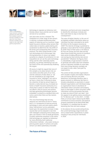 98
technology to regulate our behaviour and
thereby reduce injury and the cost to health
services of car accidents.
Let’s stick with cars for a moment. The
installation of a wide range of new sensors
in vehicles is already transforming other
aspects of motoring, such as insurance. Usage
based insurance schemes utilise sensors that
collect data on location, speed, braking and
acceleration to determine the risk profile of
the driver, and consequently their insurance
premium. The other touted benefit is that
such technology acts to discourage risky
driving behaviours. In return, we subject
ourselves to a degree of surveillance. It is not
long before we can see the same technology
being used for other ostensibly worthy
purposes, e.g. perhaps identifying if you are
too tired to drive and automatically disabling
the engine.
Of course, it might be argued that none of
this compels us to allow sensors into our
cars, homes and other parts of our lives,
and the collection of data about us - we
are not compelled to use usage based
insurance or drive “intelligent” cars, and so
we have a choice. But if refusing to allow
the collection of data by sensors begins to
become a costly decision (e.g. increased car,
home or health insurance7
premiums), it’s a
choice that is easier to make for those who
can afford it. And, of course, once sensors
and data-generating technologies become
embedded in products as standard, there will
come a point when there are few realistic
alternatives.
This rise of technology that not only
observes, but intervenes (I’ll term it “bossy
tech”), is a consequence of placing sensing
technology in more and more places where
these ‘interventions’ can be automated,
based upon the exponential increase in data
sources that can be analysed in real time
with intelligent computing. And as bossy tech
gets a lot smarter it will no doubt get bossier,
as public authorities acquiesce in the notion
that technology can regulate our behaviour
far more efficiently than traditional
enforcement methods – why waste money on
policing public spaces if cameras and audio
sensors can detect potentially unsociable
behaviours, use facial and voice recognition
to identify the individuals involved, and
then order them to stop or else face the
consequences?
The value of digital identity, i.e. the sum of
all digitally available information about an
individual, has been estimated to be worth
€1 trillion to the European economy by
20208
. The internet of things is predicted to
generate a value-add of $1.9 trillion globally
by 20209
. Much of that value is not likely to
be from the ‘things’, but from data derived
about those things that promise to transform
every sector, bringing efficiencies and
cost savings, but also entirely new service
possibilities10
. Whatever the figures, there
is undoubtedly a huge economic incentive
to generate and collect data from whatever
sources it becomes available. As more data
from more things becomes available, we
can expect to see a data “land grab” by
organisations.
The control of data provides organisations
with valuable insights and enables influence
over purchasing decisions and other
behaviours. Increasingly, therefore, data is
power, economic or otherwise. But there is
already undoubtedly an asymmetry in power
between organisations and individuals today,
as organisations have an abundance of
information about consumers and analytics
tools to interrogate it, while consumers suffer
information scarcity and possess few tools
to make any sense of their own data11
. And
this appears to be getting worse, according to
Sir Tim Berners-Lee12
. In the 2014 – 15 Web
Index, an annual report measuring the Web’s
contribution to social, economic and political
progress published by the World Wide Web
Foundation, it is revealed that the web is
becoming less free and more unequal.
In the absence of any countervailing forces,
the current technology mega-trends look
set to create further asymmetries in power
resulting in less privacy for individuals
in 2020.
Value of Data
There is undoubtedly a
huge economic incentive to
generate and collect data
from whatever sources it
becomes available. As more
data from more things
becomes available, we can
expect to see a data “land
grab” by organisations.
The Future of Privacy
 
