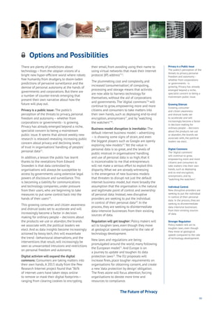 99
Options and Possibilities
Aging
Cities
Commerce
Connectivity
Data
Education
Energy
Food
Government
Loyalty
Privacy
Resources
Transport
Travel
Water
Wealth
Work
Health
Learning
There are plenty of predictions about
technology– from the utopian visions of a
bright new hyper-efficient world where robots
free humanity from drudgery, to doom-laden
predictions of pervasive surveillance and the
demise of personal autonomy at the hands of
governments and corporations. But there are
a number of counter-trends emerging that
present their own narrative about how the
future will play out.
Privacy is a public issue: The public’s
perception of the threats to privacy, personal
freedom and autonomy– whether from
corporations or governments - is growing.
Privacy has already emerged beyond a niche,
specialist concern to being a mainstream
public issue. It seems that almost weekly new
research is released revealing increasing public
concern about privacy and declining levels
of trust in organisations’ handling of peoples’
personal data13
.
In addition, a lesson the public has learnt
thanks to the revelations from Edward
Snowden is that data controlled by
organisations will always be susceptible to
access by governments using extensive legal
powers of disclosure and surveillance.This
is becoming a liability for communications
and technology companies, under pressure
from their users, who are beginning to take
measures to put some control back into the
hands of their users14
.
This growing consumer and citizen awareness
and distrust looks set to accelerate and will
increasingly become a factor in decision
making for ordinary people – decisions about
the products we use or abandon, the brands
we associate with, the political leaders we
elect.And as data insights become increasingly
actioned by bossy tech, this will exacerbate
the trend - behavioural observations, and the
interventions that result, will increasingly be
seen as unwarranted intrusions and restrictions
on personal freedom and autonomy.
Digital activism will expand the digital
commons: Consumers are taking matters into
their own hands.A 2013 study from the Pew
Research Internet project found that “86%
of internet users have taken steps online
to remove or mask their digital footprints—
ranging from clearing cookies to encrypting
their email, from avoiding using their name to
using virtual networks that mask their internet
protocol (IP) address”15
.
The plummeting cost and complexity, and
increased ‘consumerisation’, of computing,
processing and storage means that activists
are now able to harness technology for
themselves, without the aid of corporations
and governments.The ‘digital commons’16
will
continue to grow, empowering more and more
citizens and consumers to take matters into
their own hands, such as deploying end-to-end
encryption, anonymizers17
, and by“watching
the watchers”18
.
Business model disruption is inevitable: The
default internet business model – advertising
– is showing some signs of strain, and even
the biggest players such as Google are openly
exploring new models19
.Yet the value in
personal data is so great, and the levels of
public mistrust in organisations’ handling
and use of personal data is so high, that it
is inconceivable to me that entrepreneurs
will not make a serious effort to exploit this
disparity.What we are already witnessing
is the emergence of new business models
that threaten to disrupt not just the default
internet business model, but more broadly the
assumption that the organisation is the natural
and legitimate point of control and ownership
of personal data. Instead, new disruptive
providers are seeking to put the individual
in control of their personal data20
. In the
process, they are seeking to disintermediate
data-intensive businesses from their existing
sources of data.
Regulation will get tougher: Policy makers will
act to toughen laws, even though they move
at geological speeds compared to the rate of
technology development.
New laws and regulations are being
promulgated around the world, many following
the European model21
.And Europe is on
a journey to update and toughen its data
protection laws22
.The EU proposals will
increase fines, place tougher requirements on
organisations for obtaining consent, and create
a new‘data protection by design’ obligation.
The fines alone will focus attention, forcing
organisations to devote more time and
resources to compliance.
Privacy is a Public Issue
The public’s perception of the
threats to privacy, personal
freedom and autonomy –
whether from corporations
or governments - is
growing. Privacy has already
emerged beyond a niche,
specialist concern to being a
mainstream public issue.
Growing Distrust
Growing consumer
and citizen awareness
and distrust looks set
to accelerate and will
increasingly become a factor
in decision making for
ordinary people – decisions
about the products we use
or abandon, the brands we
associate with, the political
leaders we elect.
Digital Commons
The ‘digital commons’
will continue to grow,
empowering more and more
citizens and consumers to
take matters into their own
hands, such as deploying
end-to-end encryption,
anonymizers, and by
“watching the watchers”.
Individual Control
New disruptive providers are
seeking to put the individual
in control of their personal
data. In the process, they are
seeking to disintermediate
data-intensive businesses
from their existing sources
of data.
Stronger Regulation
Policy makers will act to
toughen laws, even though
they move at geological
speeds compared to the rate
of technology development.
The Future of Privacy
 