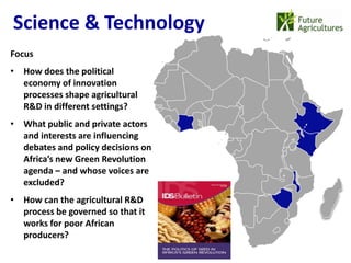 Science & Technology
                                    22% 42%
Focus
• How does the political
  economy of innovation
                                              12%   17%
  processes shape agricultural
  R&D in different settings?
• What public and private actors
  and interests are influencing
  debates and policy decisions on
  Africa’s new Green Revolution
  agenda – and whose voices are
  excluded?
• How can the agricultural R&D
  process be governed so that it
  works for poor African
  producers?
 