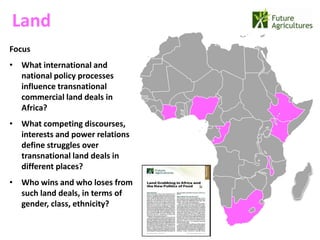 Land
                                  22% 42%
Focus
• What international and
  national policy processes
                                            12%   17%
  influence transnational
  commercial land deals in
  Africa?
• What competing discourses,
  interests and power relations
  define struggles over
  transnational land deals in
  different places?
• Who wins and who loses from
  such land deals, in terms of
  gender, class, ethnicity?
 