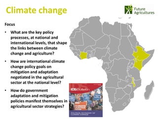 Climate change
                                     22% 42%
Focus
• What are the key policy
  processes, at national and
                                               12%   17%
  international levels, that shape
  the links between climate
  change and agriculture?
• How are international climate
  change policy goals on
  mitigation and adaptation
  negotiated in the agricultural
  sector at the national level?
• How do government
  adaptation and mitigation
  policies manifest themselves in
  agricultural sector strategies?
 