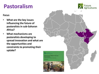 Pastoralism
                                   22% 42%
Focus
• What are the key issues
  influencing the future of
                                             12%   17%
  pastoralists in sub-Saharan
  Africa?
• What mechanisms are
  pastoralists developing to
  spread innovation and what are
  the opportunities and
  constraints to promoting their
  uptake?
 