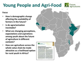 Young People and Agri-Food
                                      22% 42%
Focus
• How is demographic change
  affecting the availability of
                                                12%   17%
  farmers in the future?
• Is de-agrarianisation
  inevitable?
• What are changing perceptions,
  expectations and aspirations
  among youth about the future
  of agriculture in different
  contexts?
• How can agriculture across the
  whole value chain be made
  attractive as a livelihood option
  for rural youth in Africa?
 