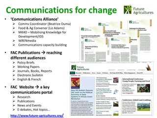 Communications for change
• ‘Communications Alliance’
    Comms Coordinator (Beatrice Ouma)
    Food & Ag Convenor (Liz Adams)
    MK4D – Mobilising Knowledge for
     Development/IDS
    WRENmedia
    Communications capacity building

• FAC Publications  reaching
  different audiences
      Policy Briefs
      Working Papers
      Journals, Books, Reports
      Electronic bulletin
      English & French

• FAC Website  a key
  communications portal
      Research
      Publications
      News and Events
      E-debates, Hot topics…
  http://www.future-agricultures.org/
 