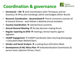Coordination & governance
• Secretariat – IDS  Joint Coordinators (John Thompson and Ian
  Scoones); W Africa (Jim Sumberg); admin and budgets (Oliver Burch)
• Research Coordination - decentralised Theme Convenors oversee all
  8 research themes - each follows a detailed annual workplan
• Country Coordination  selected focal countries
• Annual General Meeting  the key decision-making forum
• Regular reporting to DFID  meetings; formal reports against
  logframe
• CAADP Engagement  CAADP Coordinator (Sam Asuming Brempong)
  + Consultant (Kate Wellard Dyer)
• Gender and Social Analysis  x-cutting focus (Christine Okali)
• Development of FAC Africa Plan  Institutionalisation Commission (6
  person team; Ephraim Chirwa, Chair)
 