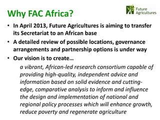 Why FAC Africa?
• In April 2013, Future Agricultures is aiming to transfer
  its Secretariat to an African base
• A detailed review of possible locations, governance
  arrangements and partnership options is under way
• Our vision is to create…
     a vibrant, African-led research consortium capable of
     providing high-quality, independent advice and
     information based on solid evidence and cutting-
     edge, comparative analysis to inform and influence
     the design and implementation of national and
     regional policy processes which will enhance growth,
     reduce poverty and regenerate agriculture
 