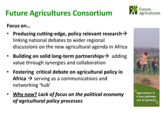 Future Agricultures Consortium
Focus on…
• Producing cutting-edge, policy relevant research
  linking national debates to wider regional
  discussions on the new agricultural agenda in Africa
• Building on solid long-term partnerships adding
  value through synergies and collaboration
• Fostering critical debate on agricultural policy in
  Africa  serving as a communications and
  networking ‘hub’
• Why now? Lack of focus on the political economy
  of agricultural policy processes
 