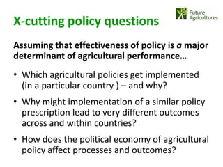 X-cutting policy questions
Assuming that effectiveness of policy is a major
determinant of agricultural performance…
• Which agricultural policies get implemented
  (in a particular country ) – and why?
• Why might implementation of a similar policy
  prescription lead to very different outcomes
  across and within countries?
• How does the political economy of agricultural
  policy affect processes and outcomes?
 