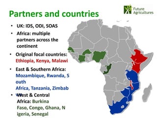Partners and countries
• UK: IDS, ODI, SOAS
• Africa: multiple
  partners across the
  continent
• Original focal countries:
  Ethiopia, Kenya, Malawi
• East & Southern Africa:
   Mozambique, Rwanda, S
   outh
   Africa, Tanzania, Zimbab
 • we & Central
   West
   Africa: Burkina
   Faso, Congo, Ghana, N
   igeria, Senegal
 
