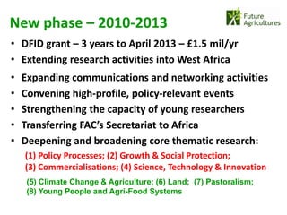 New phase – 2010-2013
• DFID grant – 3 years to April 2013 – £1.5 mil/yr
• Extending research activities into West Africa
•   Expanding communications and networking activities
•   Convening high-profile, policy-relevant events
•   Strengthening the capacity of young researchers
•   Transferring FAC’s Secretariat to Africa
•   Deepening and broadening core thematic research:
    (1) Policy Processes; (2) Growth & Social Protection;
    (3) Commercialisations; (4) Science, Technology & Innovation
     (5) Climate Change & Agriculture; (6) Land; (7) Pastoralism;
     (8) Young People and Agri-Food Systems
 