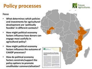 Policy processes
                                     22% 42%
Focus
• What determines which policies
  and investments for agricultural
                                               12%   17%
  development are ‘politically
  feasible’ in different contexts?
• How might political economy
  factors influence how donors can
  engage most usefully in
  agricultural policy?
• How might political economy
  factors influence the outcome of
  CAADP processes?
• How do political economy
  factors constrain/support the
  policy options to promote
  smallholder commercialisation?
 